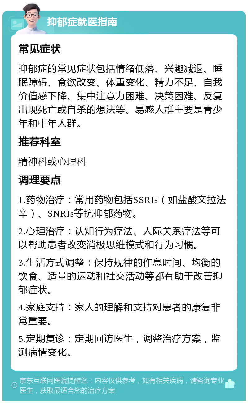 抑郁症就医指南 常见症状 抑郁症的常见症状包括情绪低落、兴趣减退、睡眠障碍、食欲改变、体重变化、精力不足、自我价值感下降、集中注意力困难、决策困难、反复出现死亡或自杀的想法等。易感人群主要是青少年和中年人群。 推荐科室 精神科或心理科 调理要点 1.药物治疗：常用药物包括SSRIs（如盐酸文拉法辛）、SNRIs等抗抑郁药物。 2.心理治疗：认知行为疗法、人际关系疗法等可以帮助患者改变消极思维模式和行为习惯。 3.生活方式调整：保持规律的作息时间、均衡的饮食、适量的运动和社交活动等都有助于改善抑郁症状。 4.家庭支持：家人的理解和支持对患者的康复非常重要。 5.定期复诊：定期回访医生，调整治疗方案，监测病情变化。