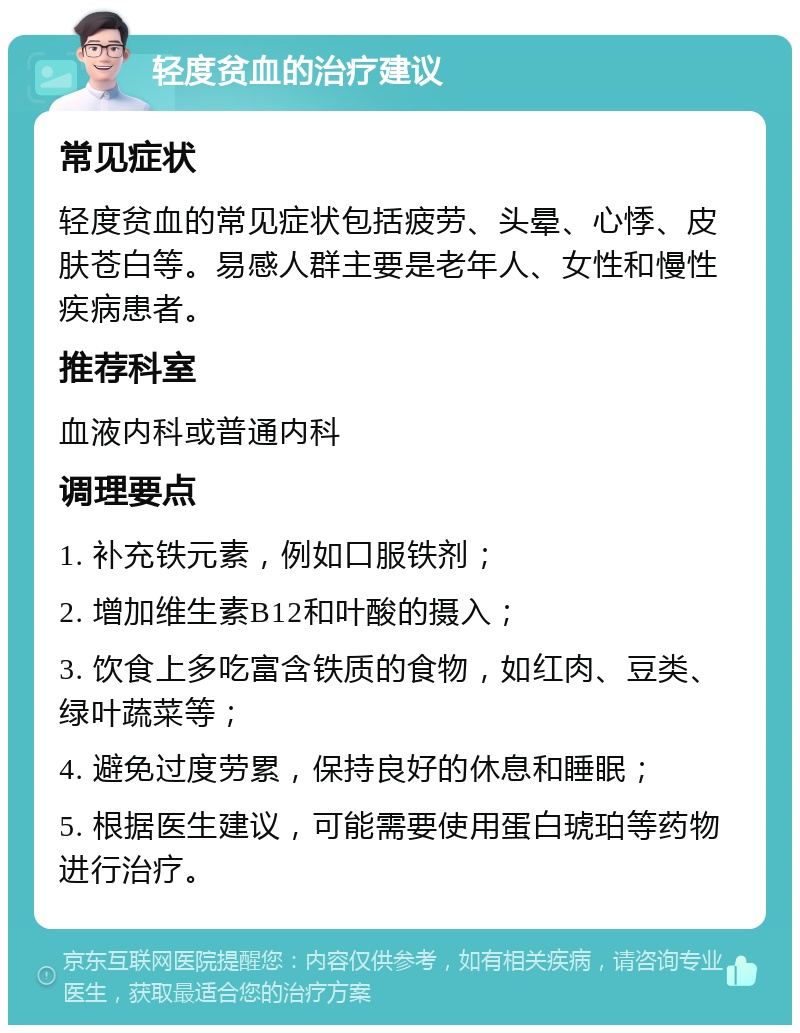 轻度贫血的治疗建议 常见症状 轻度贫血的常见症状包括疲劳、头晕、心悸、皮肤苍白等。易感人群主要是老年人、女性和慢性疾病患者。 推荐科室 血液内科或普通内科 调理要点 1. 补充铁元素，例如口服铁剂； 2. 增加维生素B12和叶酸的摄入； 3. 饮食上多吃富含铁质的食物，如红肉、豆类、绿叶蔬菜等； 4. 避免过度劳累，保持良好的休息和睡眠； 5. 根据医生建议，可能需要使用蛋白琥珀等药物进行治疗。