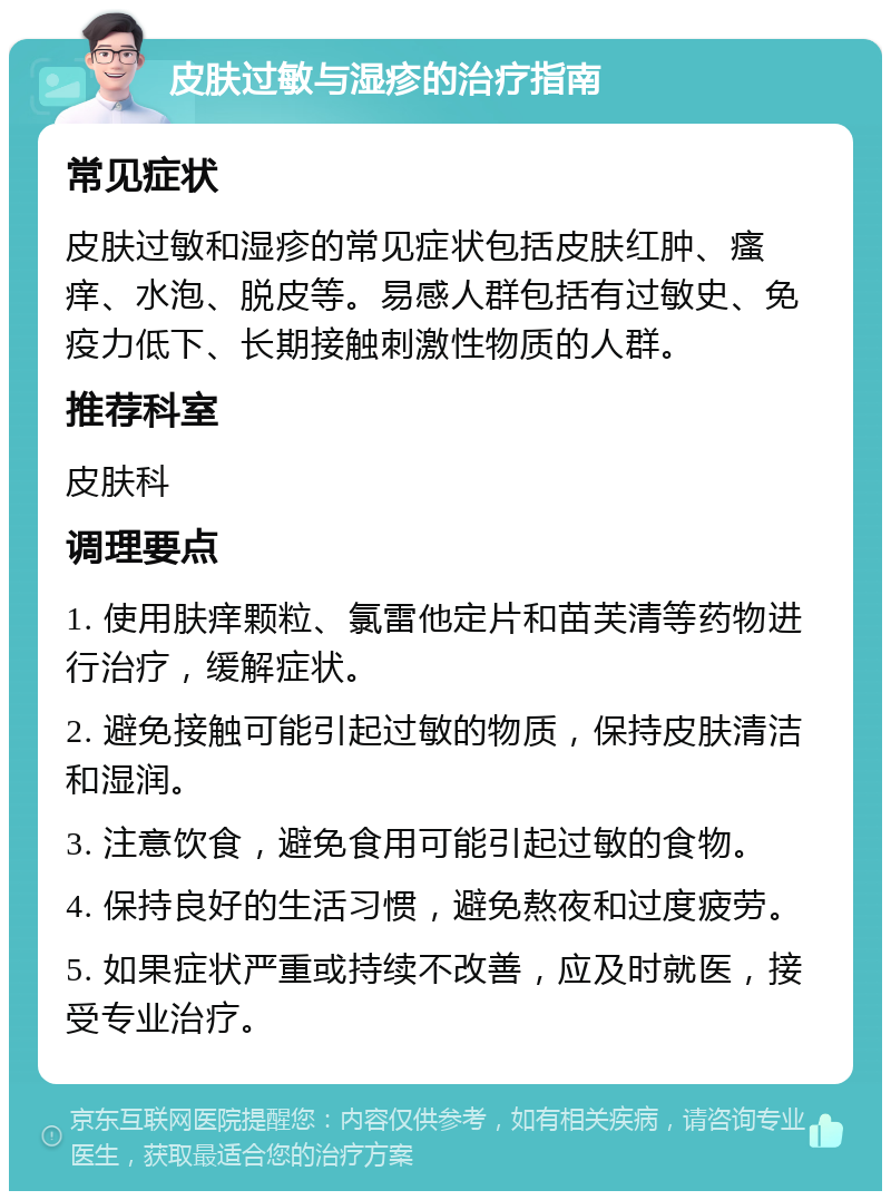 皮肤过敏与湿疹的治疗指南 常见症状 皮肤过敏和湿疹的常见症状包括皮肤红肿、瘙痒、水泡、脱皮等。易感人群包括有过敏史、免疫力低下、长期接触刺激性物质的人群。 推荐科室 皮肤科 调理要点 1. 使用肤痒颗粒、氯雷他定片和苗芙清等药物进行治疗，缓解症状。 2. 避免接触可能引起过敏的物质，保持皮肤清洁和湿润。 3. 注意饮食，避免食用可能引起过敏的食物。 4. 保持良好的生活习惯，避免熬夜和过度疲劳。 5. 如果症状严重或持续不改善，应及时就医，接受专业治疗。