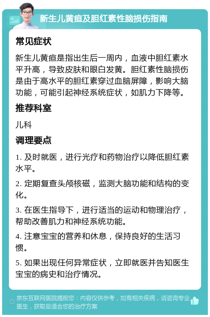 新生儿黄疸及胆红素性脑损伤指南 常见症状 新生儿黄疸是指出生后一周内，血液中胆红素水平升高，导致皮肤和眼白发黄。胆红素性脑损伤是由于高水平的胆红素穿过血脑屏障，影响大脑功能，可能引起神经系统症状，如肌力下降等。 推荐科室 儿科 调理要点 1. 及时就医，进行光疗和药物治疗以降低胆红素水平。 2. 定期复查头颅核磁，监测大脑功能和结构的变化。 3. 在医生指导下，进行适当的运动和物理治疗，帮助改善肌力和神经系统功能。 4. 注意宝宝的营养和休息，保持良好的生活习惯。 5. 如果出现任何异常症状，立即就医并告知医生宝宝的病史和治疗情况。