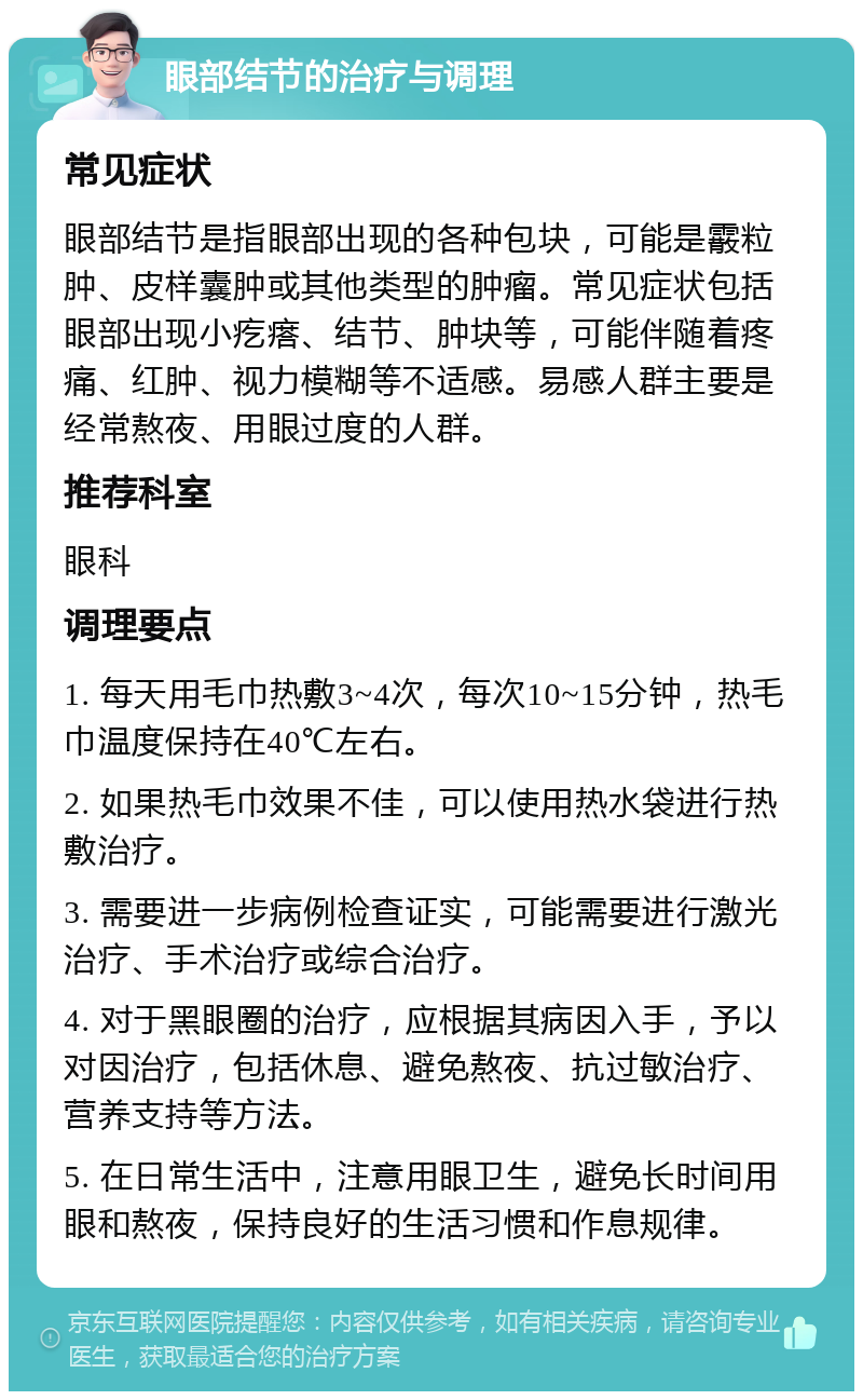 眼部结节的治疗与调理 常见症状 眼部结节是指眼部出现的各种包块，可能是霰粒肿、皮样囊肿或其他类型的肿瘤。常见症状包括眼部出现小疙瘩、结节、肿块等，可能伴随着疼痛、红肿、视力模糊等不适感。易感人群主要是经常熬夜、用眼过度的人群。 推荐科室 眼科 调理要点 1. 每天用毛巾热敷3~4次，每次10~15分钟，热毛巾温度保持在40℃左右。 2. 如果热毛巾效果不佳，可以使用热水袋进行热敷治疗。 3. 需要进一步病例检查证实，可能需要进行激光治疗、手术治疗或综合治疗。 4. 对于黑眼圈的治疗，应根据其病因入手，予以对因治疗，包括休息、避免熬夜、抗过敏治疗、营养支持等方法。 5. 在日常生活中，注意用眼卫生，避免长时间用眼和熬夜，保持良好的生活习惯和作息规律。