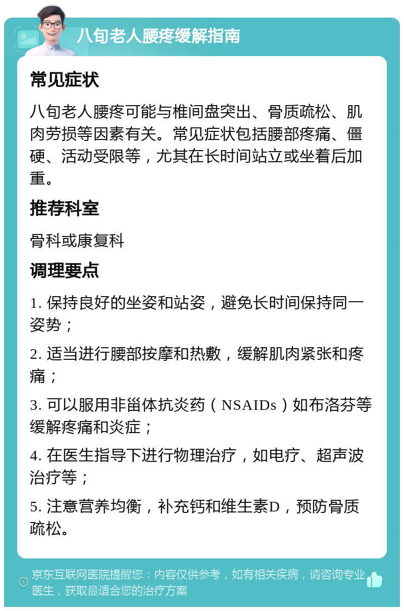 八旬老人腰疼缓解指南 常见症状 八旬老人腰疼可能与椎间盘突出、骨质疏松、肌肉劳损等因素有关。常见症状包括腰部疼痛、僵硬、活动受限等，尤其在长时间站立或坐着后加重。 推荐科室 骨科或康复科 调理要点 1. 保持良好的坐姿和站姿，避免长时间保持同一姿势； 2. 适当进行腰部按摩和热敷，缓解肌肉紧张和疼痛； 3. 可以服用非甾体抗炎药（NSAIDs）如布洛芬等缓解疼痛和炎症； 4. 在医生指导下进行物理治疗，如电疗、超声波治疗等； 5. 注意营养均衡，补充钙和维生素D，预防骨质疏松。