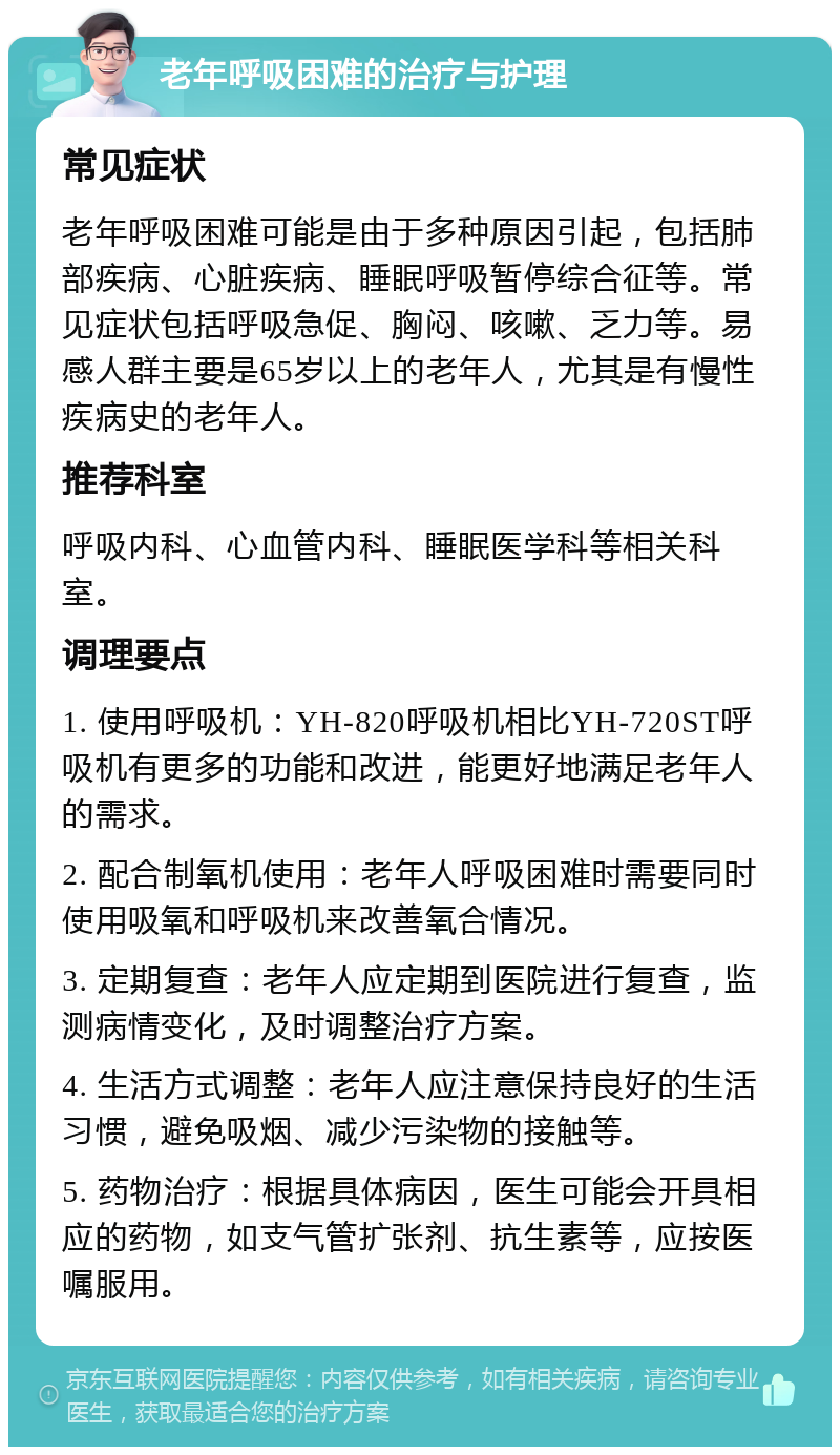 老年呼吸困难的治疗与护理 常见症状 老年呼吸困难可能是由于多种原因引起，包括肺部疾病、心脏疾病、睡眠呼吸暂停综合征等。常见症状包括呼吸急促、胸闷、咳嗽、乏力等。易感人群主要是65岁以上的老年人，尤其是有慢性疾病史的老年人。 推荐科室 呼吸内科、心血管内科、睡眠医学科等相关科室。 调理要点 1. 使用呼吸机：YH-820呼吸机相比YH-720ST呼吸机有更多的功能和改进，能更好地满足老年人的需求。 2. 配合制氧机使用：老年人呼吸困难时需要同时使用吸氧和呼吸机来改善氧合情况。 3. 定期复查：老年人应定期到医院进行复查，监测病情变化，及时调整治疗方案。 4. 生活方式调整：老年人应注意保持良好的生活习惯，避免吸烟、减少污染物的接触等。 5. 药物治疗：根据具体病因，医生可能会开具相应的药物，如支气管扩张剂、抗生素等，应按医嘱服用。