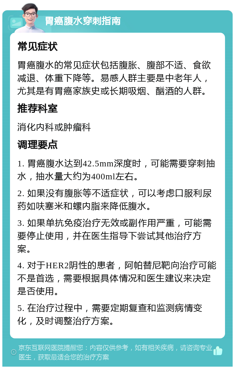 胃癌腹水穿刺指南 常见症状 胃癌腹水的常见症状包括腹胀、腹部不适、食欲减退、体重下降等。易感人群主要是中老年人，尤其是有胃癌家族史或长期吸烟、酗酒的人群。 推荐科室 消化内科或肿瘤科 调理要点 1. 胃癌腹水达到42.5mm深度时，可能需要穿刺抽水，抽水量大约为400ml左右。 2. 如果没有腹胀等不适症状，可以考虑口服利尿药如呋塞米和螺内脂来降低腹水。 3. 如果单抗免疫治疗无效或副作用严重，可能需要停止使用，并在医生指导下尝试其他治疗方案。 4. 对于HER2阴性的患者，阿帕替尼靶向治疗可能不是首选，需要根据具体情况和医生建议来决定是否使用。 5. 在治疗过程中，需要定期复查和监测病情变化，及时调整治疗方案。