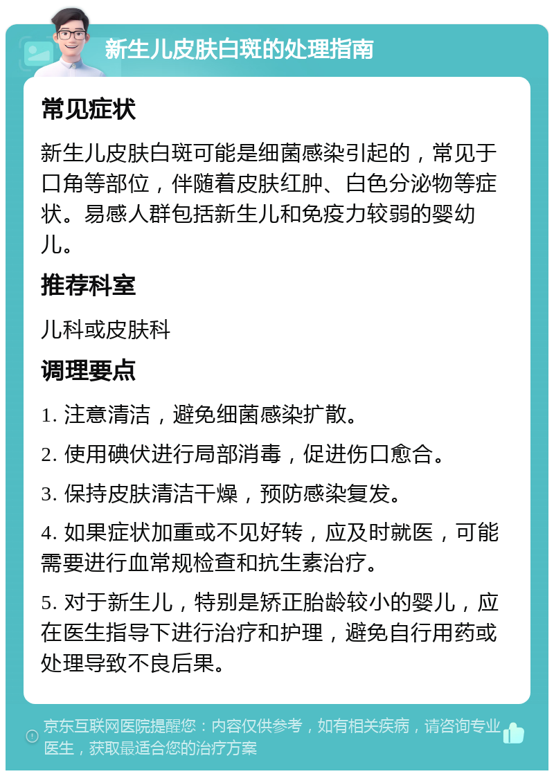 新生儿皮肤白斑的处理指南 常见症状 新生儿皮肤白斑可能是细菌感染引起的，常见于口角等部位，伴随着皮肤红肿、白色分泌物等症状。易感人群包括新生儿和免疫力较弱的婴幼儿。 推荐科室 儿科或皮肤科 调理要点 1. 注意清洁，避免细菌感染扩散。 2. 使用碘伏进行局部消毒，促进伤口愈合。 3. 保持皮肤清洁干燥，预防感染复发。 4. 如果症状加重或不见好转，应及时就医，可能需要进行血常规检查和抗生素治疗。 5. 对于新生儿，特别是矫正胎龄较小的婴儿，应在医生指导下进行治疗和护理，避免自行用药或处理导致不良后果。