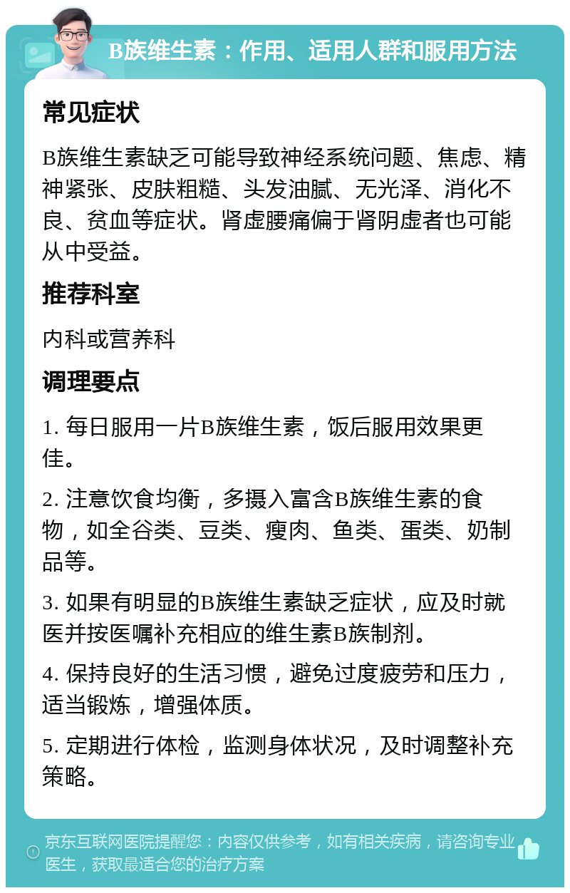 B族维生素：作用、适用人群和服用方法 常见症状 B族维生素缺乏可能导致神经系统问题、焦虑、精神紧张、皮肤粗糙、头发油腻、无光泽、消化不良、贫血等症状。肾虚腰痛偏于肾阴虚者也可能从中受益。 推荐科室 内科或营养科 调理要点 1. 每日服用一片B族维生素，饭后服用效果更佳。 2. 注意饮食均衡，多摄入富含B族维生素的食物，如全谷类、豆类、瘦肉、鱼类、蛋类、奶制品等。 3. 如果有明显的B族维生素缺乏症状，应及时就医并按医嘱补充相应的维生素B族制剂。 4. 保持良好的生活习惯，避免过度疲劳和压力，适当锻炼，增强体质。 5. 定期进行体检，监测身体状况，及时调整补充策略。