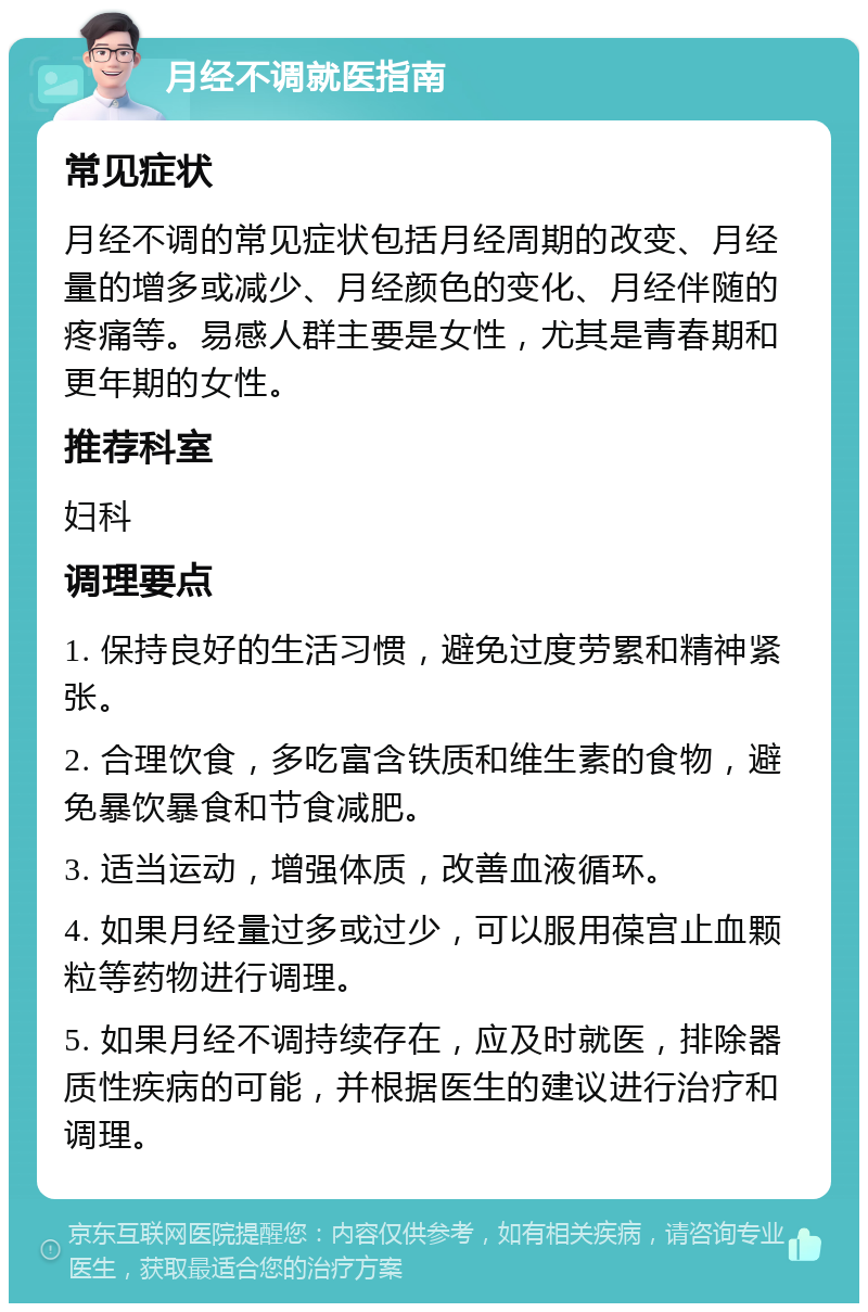 月经不调就医指南 常见症状 月经不调的常见症状包括月经周期的改变、月经量的增多或减少、月经颜色的变化、月经伴随的疼痛等。易感人群主要是女性，尤其是青春期和更年期的女性。 推荐科室 妇科 调理要点 1. 保持良好的生活习惯，避免过度劳累和精神紧张。 2. 合理饮食，多吃富含铁质和维生素的食物，避免暴饮暴食和节食减肥。 3. 适当运动，增强体质，改善血液循环。 4. 如果月经量过多或过少，可以服用葆宫止血颗粒等药物进行调理。 5. 如果月经不调持续存在，应及时就医，排除器质性疾病的可能，并根据医生的建议进行治疗和调理。