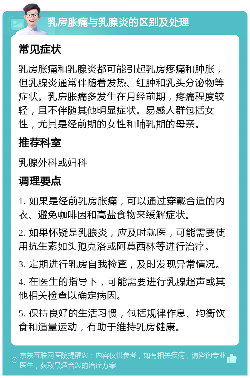 乳房胀痛与乳腺炎的区别及处理 常见症状 乳房胀痛和乳腺炎都可能引起乳房疼痛和肿胀，但乳腺炎通常伴随着发热、红肿和乳头分泌物等症状。乳房胀痛多发生在月经前期，疼痛程度较轻，且不伴随其他明显症状。易感人群包括女性，尤其是经前期的女性和哺乳期的母亲。 推荐科室 乳腺外科或妇科 调理要点 1. 如果是经前乳房胀痛，可以通过穿戴合适的内衣、避免咖啡因和高盐食物来缓解症状。 2. 如果怀疑是乳腺炎，应及时就医，可能需要使用抗生素如头孢克洛或阿莫西林等进行治疗。 3. 定期进行乳房自我检查，及时发现异常情况。 4. 在医生的指导下，可能需要进行乳腺超声或其他相关检查以确定病因。 5. 保持良好的生活习惯，包括规律作息、均衡饮食和适量运动，有助于维持乳房健康。