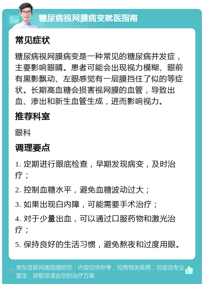 糖尿病视网膜病变就医指南 常见症状 糖尿病视网膜病变是一种常见的糖尿病并发症，主要影响眼睛。患者可能会出现视力模糊、眼前有黑影飘动、左眼感觉有一层膜挡住了似的等症状。长期高血糖会损害视网膜的血管，导致出血、渗出和新生血管生成，进而影响视力。 推荐科室 眼科 调理要点 1. 定期进行眼底检查，早期发现病变，及时治疗； 2. 控制血糖水平，避免血糖波动过大； 3. 如果出现白内障，可能需要手术治疗； 4. 对于少量出血，可以通过口服药物和激光治疗； 5. 保持良好的生活习惯，避免熬夜和过度用眼。