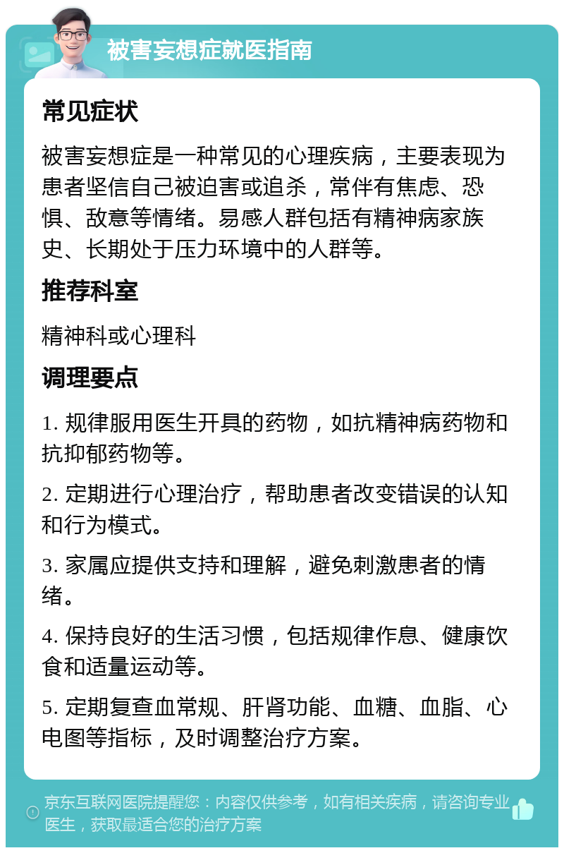 被害妄想症就医指南 常见症状 被害妄想症是一种常见的心理疾病，主要表现为患者坚信自己被迫害或追杀，常伴有焦虑、恐惧、敌意等情绪。易感人群包括有精神病家族史、长期处于压力环境中的人群等。 推荐科室 精神科或心理科 调理要点 1. 规律服用医生开具的药物，如抗精神病药物和抗抑郁药物等。 2. 定期进行心理治疗，帮助患者改变错误的认知和行为模式。 3. 家属应提供支持和理解，避免刺激患者的情绪。 4. 保持良好的生活习惯，包括规律作息、健康饮食和适量运动等。 5. 定期复查血常规、肝肾功能、血糖、血脂、心电图等指标，及时调整治疗方案。