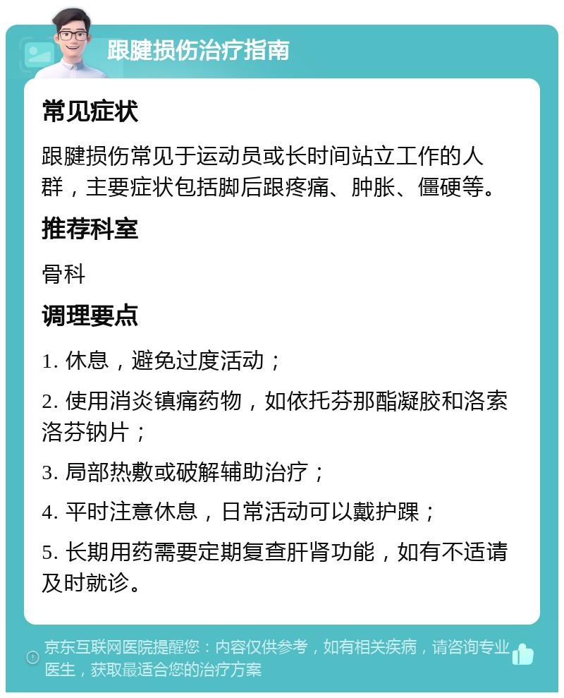 跟腱损伤治疗指南 常见症状 跟腱损伤常见于运动员或长时间站立工作的人群，主要症状包括脚后跟疼痛、肿胀、僵硬等。 推荐科室 骨科 调理要点 1. 休息，避免过度活动； 2. 使用消炎镇痛药物，如依托芬那酯凝胶和洛索洛芬钠片； 3. 局部热敷或破解辅助治疗； 4. 平时注意休息，日常活动可以戴护踝； 5. 长期用药需要定期复查肝肾功能，如有不适请及时就诊。