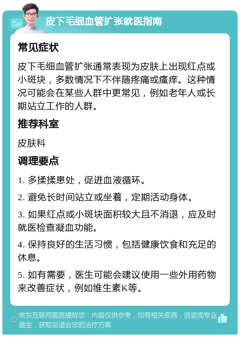 皮下毛细血管扩张就医指南 常见症状 皮下毛细血管扩张通常表现为皮肤上出现红点或小斑块，多数情况下不伴随疼痛或瘙痒。这种情况可能会在某些人群中更常见，例如老年人或长期站立工作的人群。 推荐科室 皮肤科 调理要点 1. 多揉揉患处，促进血液循环。 2. 避免长时间站立或坐着，定期活动身体。 3. 如果红点或小斑块面积较大且不消退，应及时就医检查凝血功能。 4. 保持良好的生活习惯，包括健康饮食和充足的休息。 5. 如有需要，医生可能会建议使用一些外用药物来改善症状，例如维生素K等。