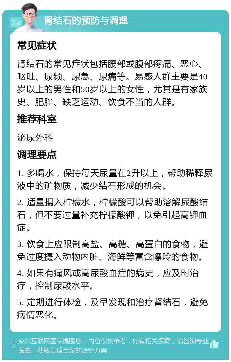 肾结石的预防与调理 常见症状 肾结石的常见症状包括腰部或腹部疼痛、恶心、呕吐、尿频、尿急、尿痛等。易感人群主要是40岁以上的男性和50岁以上的女性，尤其是有家族史、肥胖、缺乏运动、饮食不当的人群。 推荐科室 泌尿外科 调理要点 1. 多喝水，保持每天尿量在2升以上，帮助稀释尿液中的矿物质，减少结石形成的机会。 2. 适量摄入柠檬水，柠檬酸可以帮助溶解尿酸结石，但不要过量补充柠檬酸钾，以免引起高钾血症。 3. 饮食上应限制高盐、高糖、高蛋白的食物，避免过度摄入动物内脏、海鲜等富含嘌呤的食物。 4. 如果有痛风或高尿酸血症的病史，应及时治疗，控制尿酸水平。 5. 定期进行体检，及早发现和治疗肾结石，避免病情恶化。