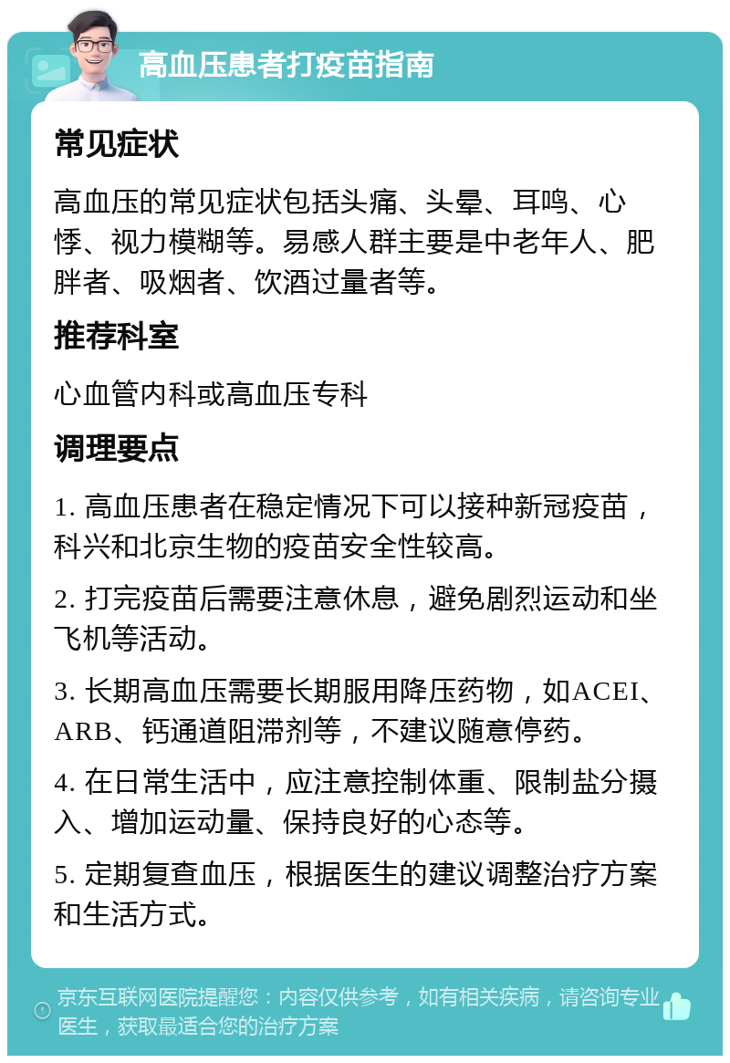 高血压患者打疫苗指南 常见症状 高血压的常见症状包括头痛、头晕、耳鸣、心悸、视力模糊等。易感人群主要是中老年人、肥胖者、吸烟者、饮酒过量者等。 推荐科室 心血管内科或高血压专科 调理要点 1. 高血压患者在稳定情况下可以接种新冠疫苗，科兴和北京生物的疫苗安全性较高。 2. 打完疫苗后需要注意休息，避免剧烈运动和坐飞机等活动。 3. 长期高血压需要长期服用降压药物，如ACEI、ARB、钙通道阻滞剂等，不建议随意停药。 4. 在日常生活中，应注意控制体重、限制盐分摄入、增加运动量、保持良好的心态等。 5. 定期复查血压，根据医生的建议调整治疗方案和生活方式。