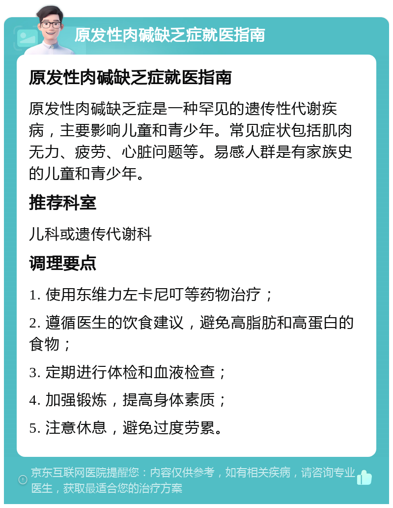 原发性肉碱缺乏症就医指南 原发性肉碱缺乏症就医指南 原发性肉碱缺乏症是一种罕见的遗传性代谢疾病，主要影响儿童和青少年。常见症状包括肌肉无力、疲劳、心脏问题等。易感人群是有家族史的儿童和青少年。 推荐科室 儿科或遗传代谢科 调理要点 1. 使用东维力左卡尼叮等药物治疗； 2. 遵循医生的饮食建议，避免高脂肪和高蛋白的食物； 3. 定期进行体检和血液检查； 4. 加强锻炼，提高身体素质； 5. 注意休息，避免过度劳累。