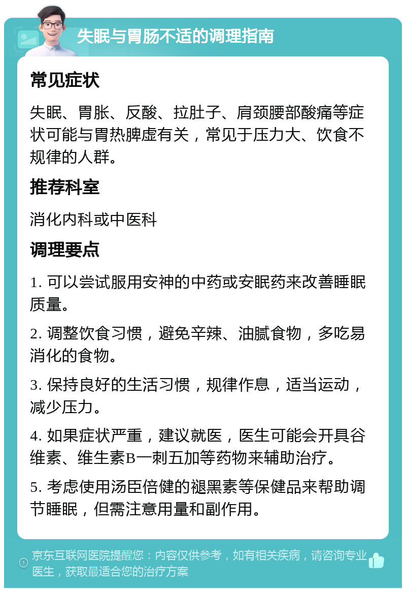 失眠与胃肠不适的调理指南 常见症状 失眠、胃胀、反酸、拉肚子、肩颈腰部酸痛等症状可能与胃热脾虚有关，常见于压力大、饮食不规律的人群。 推荐科室 消化内科或中医科 调理要点 1. 可以尝试服用安神的中药或安眠药来改善睡眠质量。 2. 调整饮食习惯，避免辛辣、油腻食物，多吃易消化的食物。 3. 保持良好的生活习惯，规律作息，适当运动，减少压力。 4. 如果症状严重，建议就医，医生可能会开具谷维素、维生素B一刺五加等药物来辅助治疗。 5. 考虑使用汤臣倍健的褪黑素等保健品来帮助调节睡眠，但需注意用量和副作用。