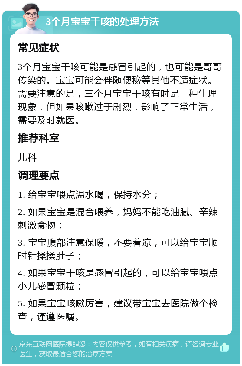 3个月宝宝干咳的处理方法 常见症状 3个月宝宝干咳可能是感冒引起的，也可能是哥哥传染的。宝宝可能会伴随便秘等其他不适症状。需要注意的是，三个月宝宝干咳有时是一种生理现象，但如果咳嗽过于剧烈，影响了正常生活，需要及时就医。 推荐科室 儿科 调理要点 1. 给宝宝喂点温水喝，保持水分； 2. 如果宝宝是混合喂养，妈妈不能吃油腻、辛辣刺激食物； 3. 宝宝腹部注意保暖，不要着凉，可以给宝宝顺时针揉揉肚子； 4. 如果宝宝干咳是感冒引起的，可以给宝宝喂点小儿感冒颗粒； 5. 如果宝宝咳嗽厉害，建议带宝宝去医院做个检查，谨遵医嘱。