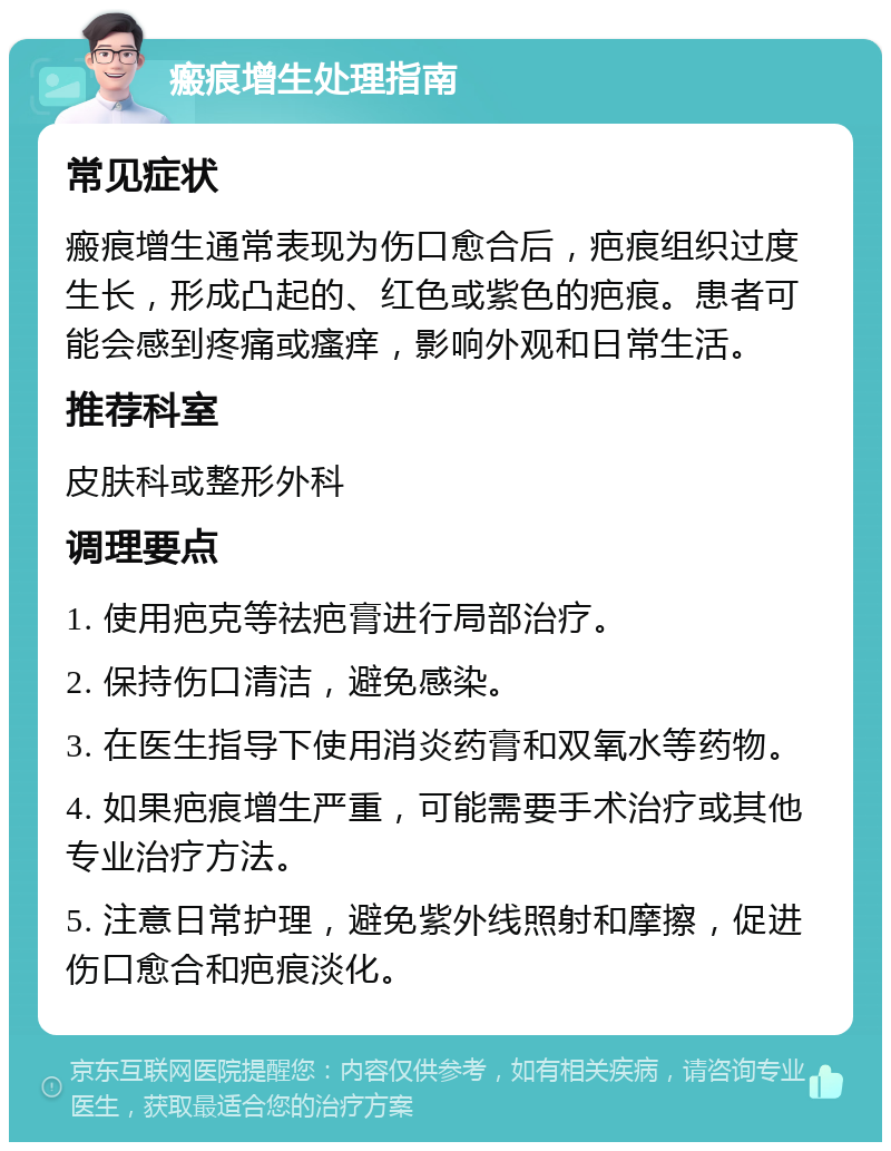 瘢痕增生处理指南 常见症状 瘢痕增生通常表现为伤口愈合后，疤痕组织过度生长，形成凸起的、红色或紫色的疤痕。患者可能会感到疼痛或瘙痒，影响外观和日常生活。 推荐科室 皮肤科或整形外科 调理要点 1. 使用疤克等祛疤膏进行局部治疗。 2. 保持伤口清洁，避免感染。 3. 在医生指导下使用消炎药膏和双氧水等药物。 4. 如果疤痕增生严重，可能需要手术治疗或其他专业治疗方法。 5. 注意日常护理，避免紫外线照射和摩擦，促进伤口愈合和疤痕淡化。