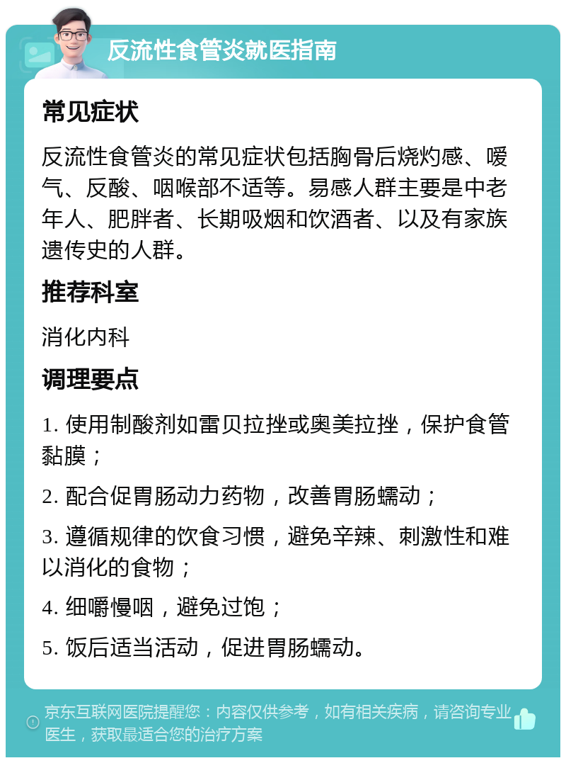 反流性食管炎就医指南 常见症状 反流性食管炎的常见症状包括胸骨后烧灼感、嗳气、反酸、咽喉部不适等。易感人群主要是中老年人、肥胖者、长期吸烟和饮酒者、以及有家族遗传史的人群。 推荐科室 消化内科 调理要点 1. 使用制酸剂如雷贝拉挫或奥美拉挫，保护食管黏膜； 2. 配合促胃肠动力药物，改善胃肠蠕动； 3. 遵循规律的饮食习惯，避免辛辣、刺激性和难以消化的食物； 4. 细嚼慢咽，避免过饱； 5. 饭后适当活动，促进胃肠蠕动。