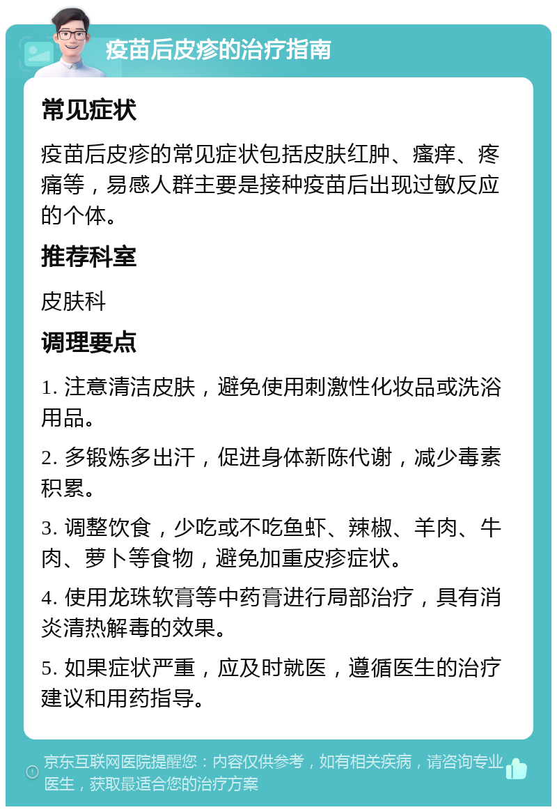 疫苗后皮疹的治疗指南 常见症状 疫苗后皮疹的常见症状包括皮肤红肿、瘙痒、疼痛等，易感人群主要是接种疫苗后出现过敏反应的个体。 推荐科室 皮肤科 调理要点 1. 注意清洁皮肤，避免使用刺激性化妆品或洗浴用品。 2. 多锻炼多出汗，促进身体新陈代谢，减少毒素积累。 3. 调整饮食，少吃或不吃鱼虾、辣椒、羊肉、牛肉、萝卜等食物，避免加重皮疹症状。 4. 使用龙珠软膏等中药膏进行局部治疗，具有消炎清热解毒的效果。 5. 如果症状严重，应及时就医，遵循医生的治疗建议和用药指导。