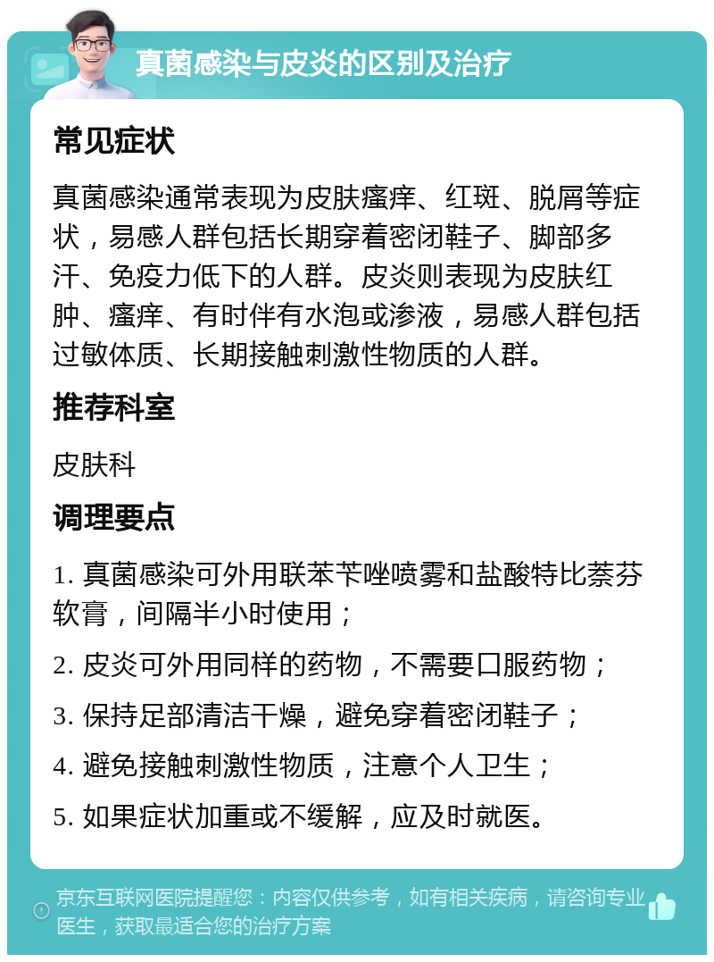 真菌感染与皮炎的区别及治疗 常见症状 真菌感染通常表现为皮肤瘙痒、红斑、脱屑等症状，易感人群包括长期穿着密闭鞋子、脚部多汗、免疫力低下的人群。皮炎则表现为皮肤红肿、瘙痒、有时伴有水泡或渗液，易感人群包括过敏体质、长期接触刺激性物质的人群。 推荐科室 皮肤科 调理要点 1. 真菌感染可外用联苯苄唑喷雾和盐酸特比萘芬软膏，间隔半小时使用； 2. 皮炎可外用同样的药物，不需要口服药物； 3. 保持足部清洁干燥，避免穿着密闭鞋子； 4. 避免接触刺激性物质，注意个人卫生； 5. 如果症状加重或不缓解，应及时就医。