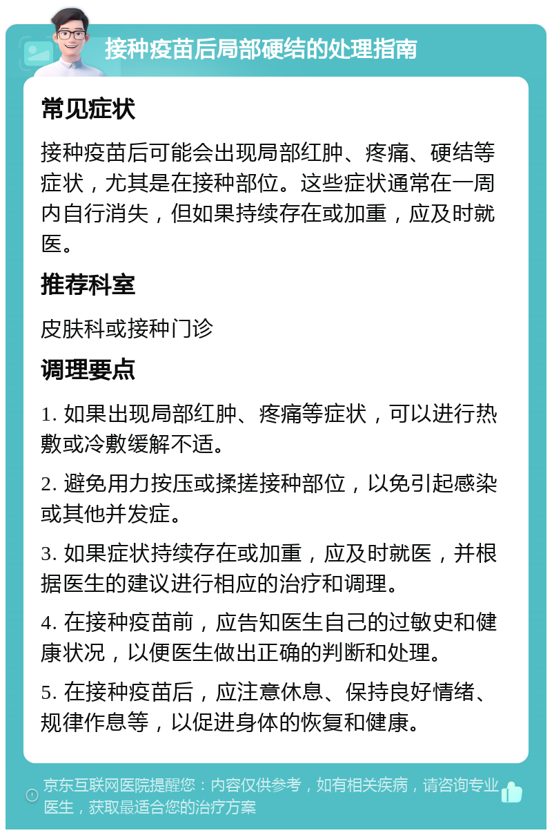 接种疫苗后局部硬结的处理指南 常见症状 接种疫苗后可能会出现局部红肿、疼痛、硬结等症状，尤其是在接种部位。这些症状通常在一周内自行消失，但如果持续存在或加重，应及时就医。 推荐科室 皮肤科或接种门诊 调理要点 1. 如果出现局部红肿、疼痛等症状，可以进行热敷或冷敷缓解不适。 2. 避免用力按压或揉搓接种部位，以免引起感染或其他并发症。 3. 如果症状持续存在或加重，应及时就医，并根据医生的建议进行相应的治疗和调理。 4. 在接种疫苗前，应告知医生自己的过敏史和健康状况，以便医生做出正确的判断和处理。 5. 在接种疫苗后，应注意休息、保持良好情绪、规律作息等，以促进身体的恢复和健康。