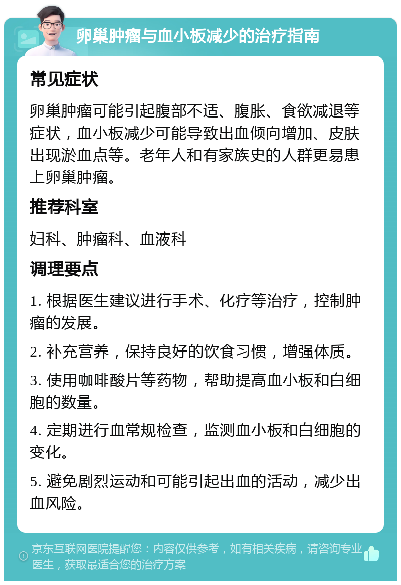 卵巢肿瘤与血小板减少的治疗指南 常见症状 卵巢肿瘤可能引起腹部不适、腹胀、食欲减退等症状，血小板减少可能导致出血倾向增加、皮肤出现淤血点等。老年人和有家族史的人群更易患上卵巢肿瘤。 推荐科室 妇科、肿瘤科、血液科 调理要点 1. 根据医生建议进行手术、化疗等治疗，控制肿瘤的发展。 2. 补充营养，保持良好的饮食习惯，增强体质。 3. 使用咖啡酸片等药物，帮助提高血小板和白细胞的数量。 4. 定期进行血常规检查，监测血小板和白细胞的变化。 5. 避免剧烈运动和可能引起出血的活动，减少出血风险。