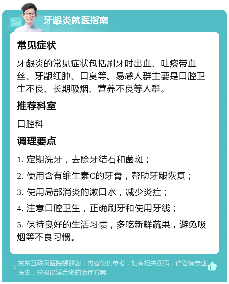 牙龈炎就医指南 常见症状 牙龈炎的常见症状包括刷牙时出血、吐痰带血丝、牙龈红肿、口臭等。易感人群主要是口腔卫生不良、长期吸烟、营养不良等人群。 推荐科室 口腔科 调理要点 1. 定期洗牙，去除牙结石和菌斑； 2. 使用含有维生素C的牙膏，帮助牙龈恢复； 3. 使用局部消炎的漱口水，减少炎症； 4. 注意口腔卫生，正确刷牙和使用牙线； 5. 保持良好的生活习惯，多吃新鲜蔬果，避免吸烟等不良习惯。