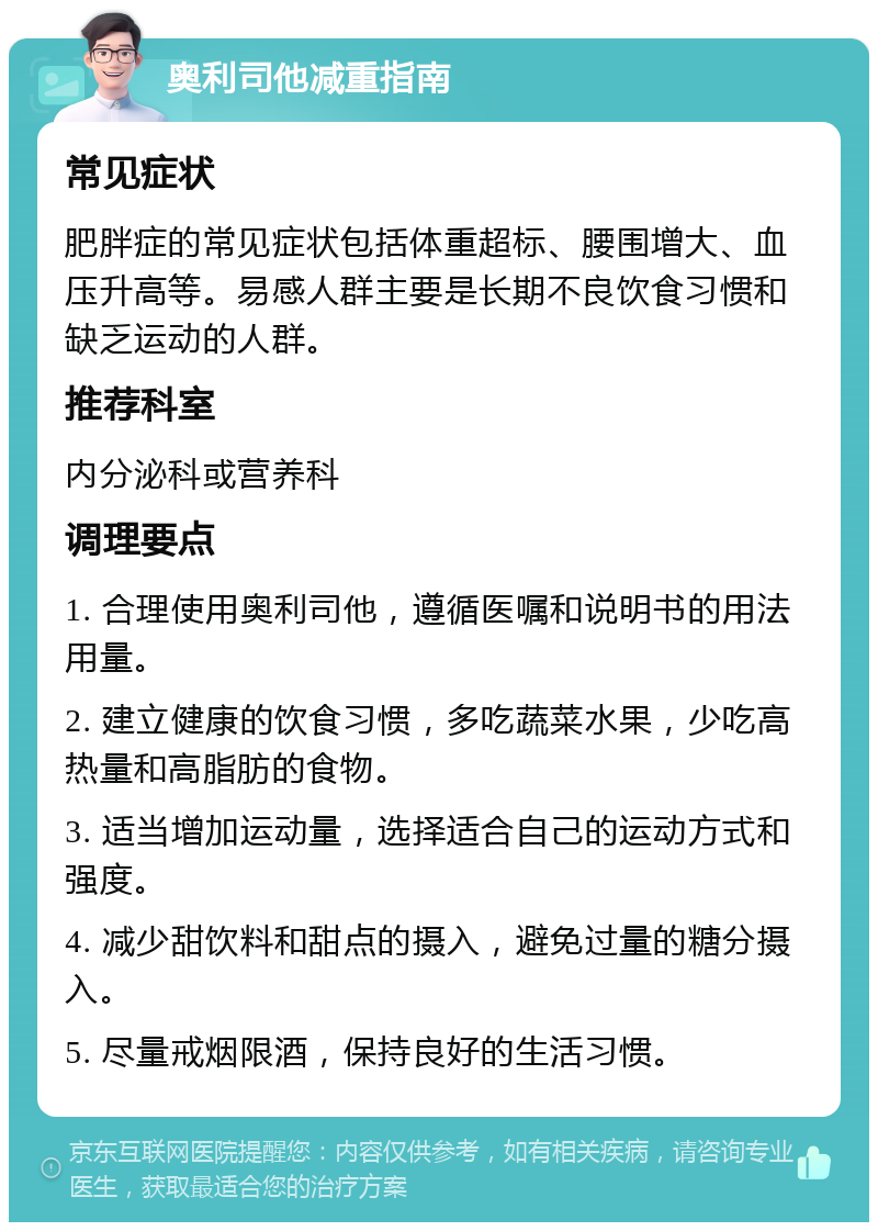 奥利司他减重指南 常见症状 肥胖症的常见症状包括体重超标、腰围增大、血压升高等。易感人群主要是长期不良饮食习惯和缺乏运动的人群。 推荐科室 内分泌科或营养科 调理要点 1. 合理使用奥利司他，遵循医嘱和说明书的用法用量。 2. 建立健康的饮食习惯，多吃蔬菜水果，少吃高热量和高脂肪的食物。 3. 适当增加运动量，选择适合自己的运动方式和强度。 4. 减少甜饮料和甜点的摄入，避免过量的糖分摄入。 5. 尽量戒烟限酒，保持良好的生活习惯。