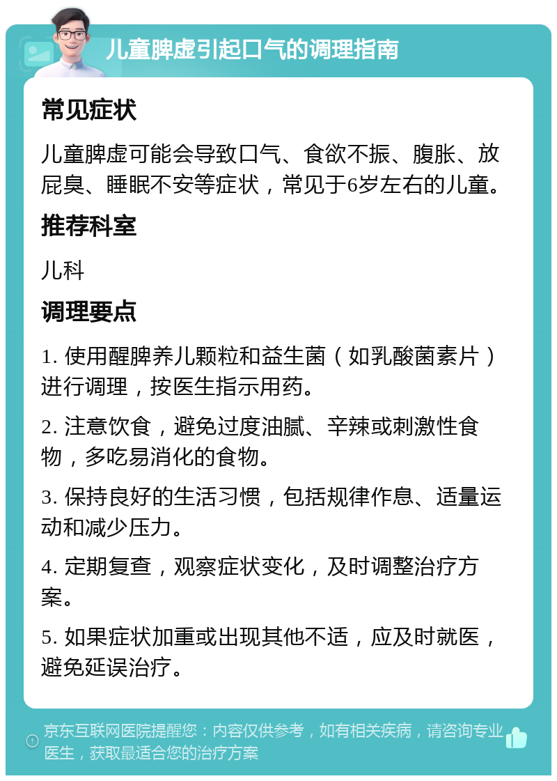 儿童脾虚引起口气的调理指南 常见症状 儿童脾虚可能会导致口气、食欲不振、腹胀、放屁臭、睡眠不安等症状，常见于6岁左右的儿童。 推荐科室 儿科 调理要点 1. 使用醒脾养儿颗粒和益生菌（如乳酸菌素片）进行调理，按医生指示用药。 2. 注意饮食，避免过度油腻、辛辣或刺激性食物，多吃易消化的食物。 3. 保持良好的生活习惯，包括规律作息、适量运动和减少压力。 4. 定期复查，观察症状变化，及时调整治疗方案。 5. 如果症状加重或出现其他不适，应及时就医，避免延误治疗。