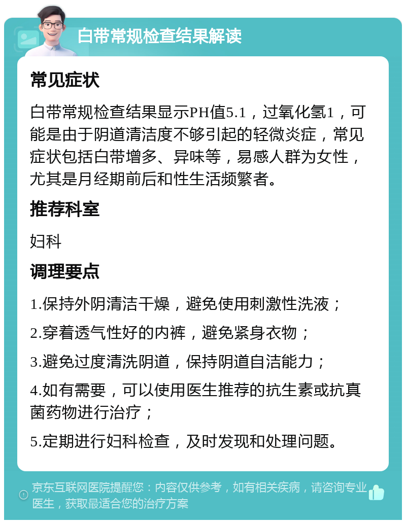 白带常规检查结果解读 常见症状 白带常规检查结果显示PH值5.1，过氧化氢1，可能是由于阴道清洁度不够引起的轻微炎症，常见症状包括白带增多、异味等，易感人群为女性，尤其是月经期前后和性生活频繁者。 推荐科室 妇科 调理要点 1.保持外阴清洁干燥，避免使用刺激性洗液； 2.穿着透气性好的内裤，避免紧身衣物； 3.避免过度清洗阴道，保持阴道自洁能力； 4.如有需要，可以使用医生推荐的抗生素或抗真菌药物进行治疗； 5.定期进行妇科检查，及时发现和处理问题。