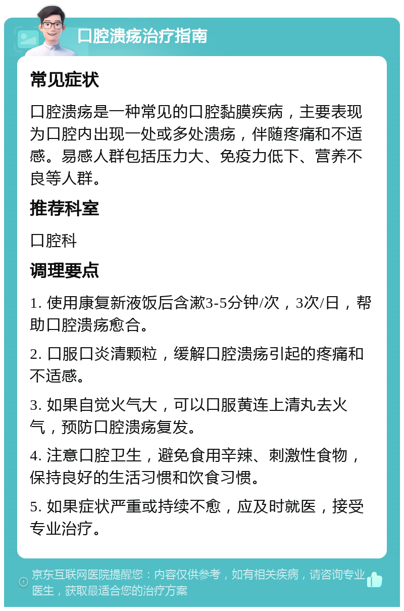 口腔溃疡治疗指南 常见症状 口腔溃疡是一种常见的口腔黏膜疾病，主要表现为口腔内出现一处或多处溃疡，伴随疼痛和不适感。易感人群包括压力大、免疫力低下、营养不良等人群。 推荐科室 口腔科 调理要点 1. 使用康复新液饭后含漱3-5分钟/次，3次/日，帮助口腔溃疡愈合。 2. 口服口炎清颗粒，缓解口腔溃疡引起的疼痛和不适感。 3. 如果自觉火气大，可以口服黄连上清丸去火气，预防口腔溃疡复发。 4. 注意口腔卫生，避免食用辛辣、刺激性食物，保持良好的生活习惯和饮食习惯。 5. 如果症状严重或持续不愈，应及时就医，接受专业治疗。