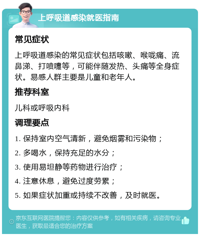 上呼吸道感染就医指南 常见症状 上呼吸道感染的常见症状包括咳嗽、喉咙痛、流鼻涕、打喷嚏等，可能伴随发热、头痛等全身症状。易感人群主要是儿童和老年人。 推荐科室 儿科或呼吸内科 调理要点 1. 保持室内空气清新，避免烟雾和污染物； 2. 多喝水，保持充足的水分； 3. 使用易坦静等药物进行治疗； 4. 注意休息，避免过度劳累； 5. 如果症状加重或持续不改善，及时就医。