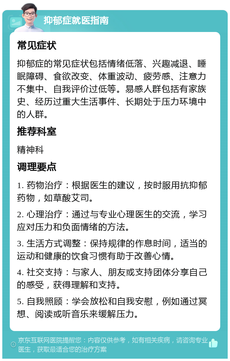 抑郁症就医指南 常见症状 抑郁症的常见症状包括情绪低落、兴趣减退、睡眠障碍、食欲改变、体重波动、疲劳感、注意力不集中、自我评价过低等。易感人群包括有家族史、经历过重大生活事件、长期处于压力环境中的人群。 推荐科室 精神科 调理要点 1. 药物治疗：根据医生的建议，按时服用抗抑郁药物，如草酸艾司。 2. 心理治疗：通过与专业心理医生的交流，学习应对压力和负面情绪的方法。 3. 生活方式调整：保持规律的作息时间，适当的运动和健康的饮食习惯有助于改善心情。 4. 社交支持：与家人、朋友或支持团体分享自己的感受，获得理解和支持。 5. 自我照顾：学会放松和自我安慰，例如通过冥想、阅读或听音乐来缓解压力。