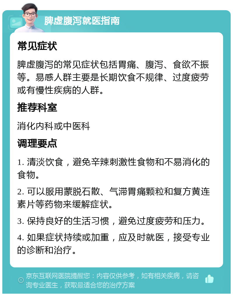 脾虚腹泻就医指南 常见症状 脾虚腹泻的常见症状包括胃痛、腹泻、食欲不振等。易感人群主要是长期饮食不规律、过度疲劳或有慢性疾病的人群。 推荐科室 消化内科或中医科 调理要点 1. 清淡饮食，避免辛辣刺激性食物和不易消化的食物。 2. 可以服用蒙脱石散、气滞胃痛颗粒和复方黄连素片等药物来缓解症状。 3. 保持良好的生活习惯，避免过度疲劳和压力。 4. 如果症状持续或加重，应及时就医，接受专业的诊断和治疗。