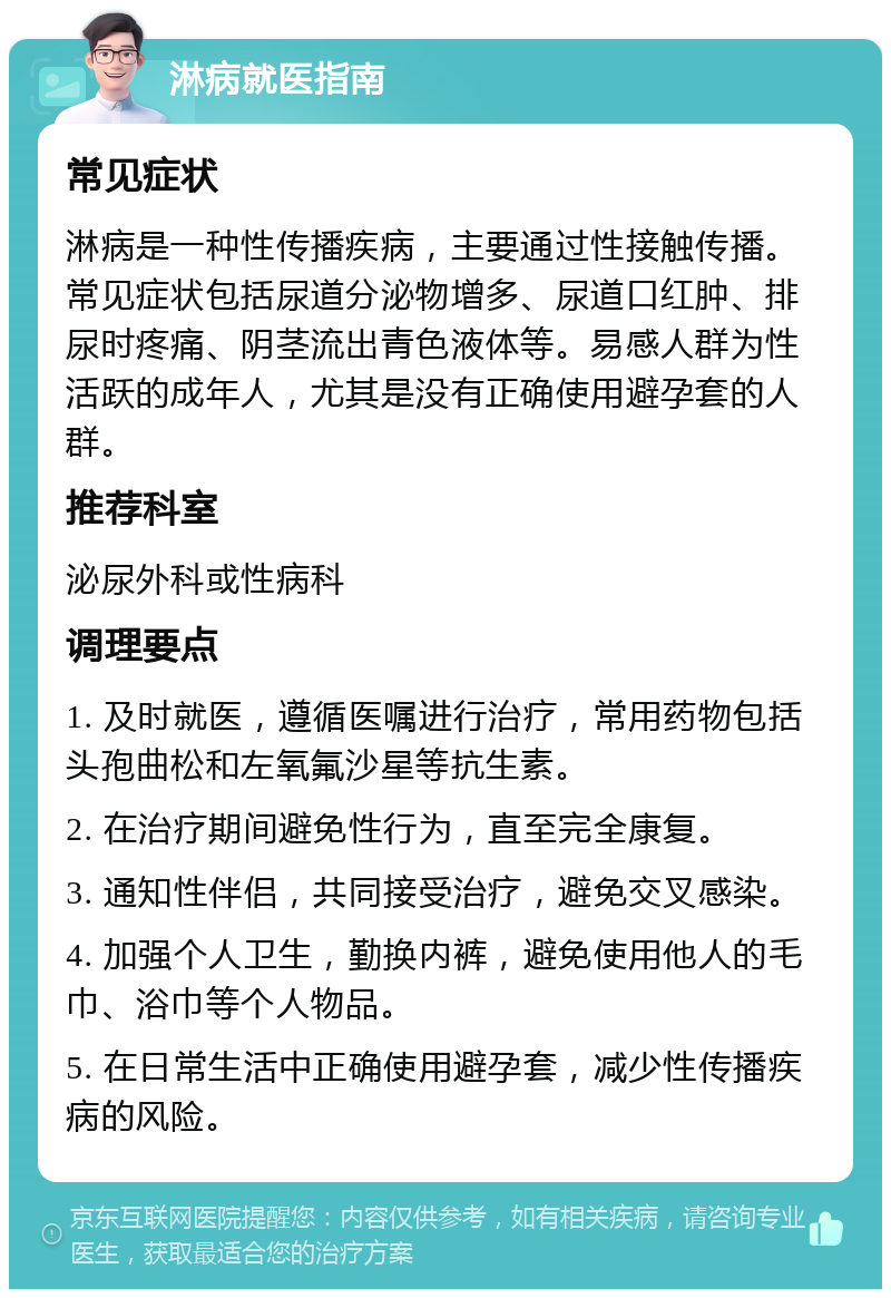 淋病就医指南 常见症状 淋病是一种性传播疾病，主要通过性接触传播。常见症状包括尿道分泌物增多、尿道口红肿、排尿时疼痛、阴茎流出青色液体等。易感人群为性活跃的成年人，尤其是没有正确使用避孕套的人群。 推荐科室 泌尿外科或性病科 调理要点 1. 及时就医，遵循医嘱进行治疗，常用药物包括头孢曲松和左氧氟沙星等抗生素。 2. 在治疗期间避免性行为，直至完全康复。 3. 通知性伴侣，共同接受治疗，避免交叉感染。 4. 加强个人卫生，勤换内裤，避免使用他人的毛巾、浴巾等个人物品。 5. 在日常生活中正确使用避孕套，减少性传播疾病的风险。