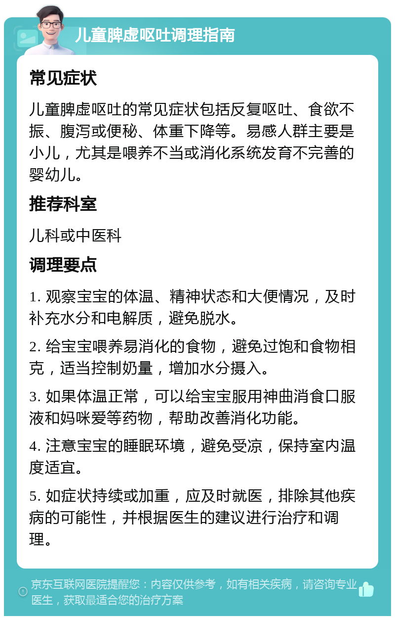 儿童脾虚呕吐调理指南 常见症状 儿童脾虚呕吐的常见症状包括反复呕吐、食欲不振、腹泻或便秘、体重下降等。易感人群主要是小儿，尤其是喂养不当或消化系统发育不完善的婴幼儿。 推荐科室 儿科或中医科 调理要点 1. 观察宝宝的体温、精神状态和大便情况，及时补充水分和电解质，避免脱水。 2. 给宝宝喂养易消化的食物，避免过饱和食物相克，适当控制奶量，增加水分摄入。 3. 如果体温正常，可以给宝宝服用神曲消食口服液和妈咪爱等药物，帮助改善消化功能。 4. 注意宝宝的睡眠环境，避免受凉，保持室内温度适宜。 5. 如症状持续或加重，应及时就医，排除其他疾病的可能性，并根据医生的建议进行治疗和调理。