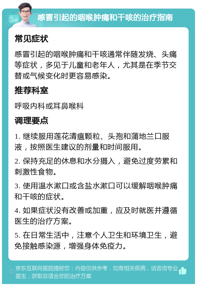 感冒引起的咽喉肿痛和干咳的治疗指南 常见症状 感冒引起的咽喉肿痛和干咳通常伴随发烧、头痛等症状，多见于儿童和老年人，尤其是在季节交替或气候变化时更容易感染。 推荐科室 呼吸内科或耳鼻喉科 调理要点 1. 继续服用莲花清瘟颗粒、头孢和蒲地兰口服液，按照医生建议的剂量和时间服用。 2. 保持充足的休息和水分摄入，避免过度劳累和刺激性食物。 3. 使用温水漱口或含盐水漱口可以缓解咽喉肿痛和干咳的症状。 4. 如果症状没有改善或加重，应及时就医并遵循医生的治疗方案。 5. 在日常生活中，注意个人卫生和环境卫生，避免接触感染源，增强身体免疫力。