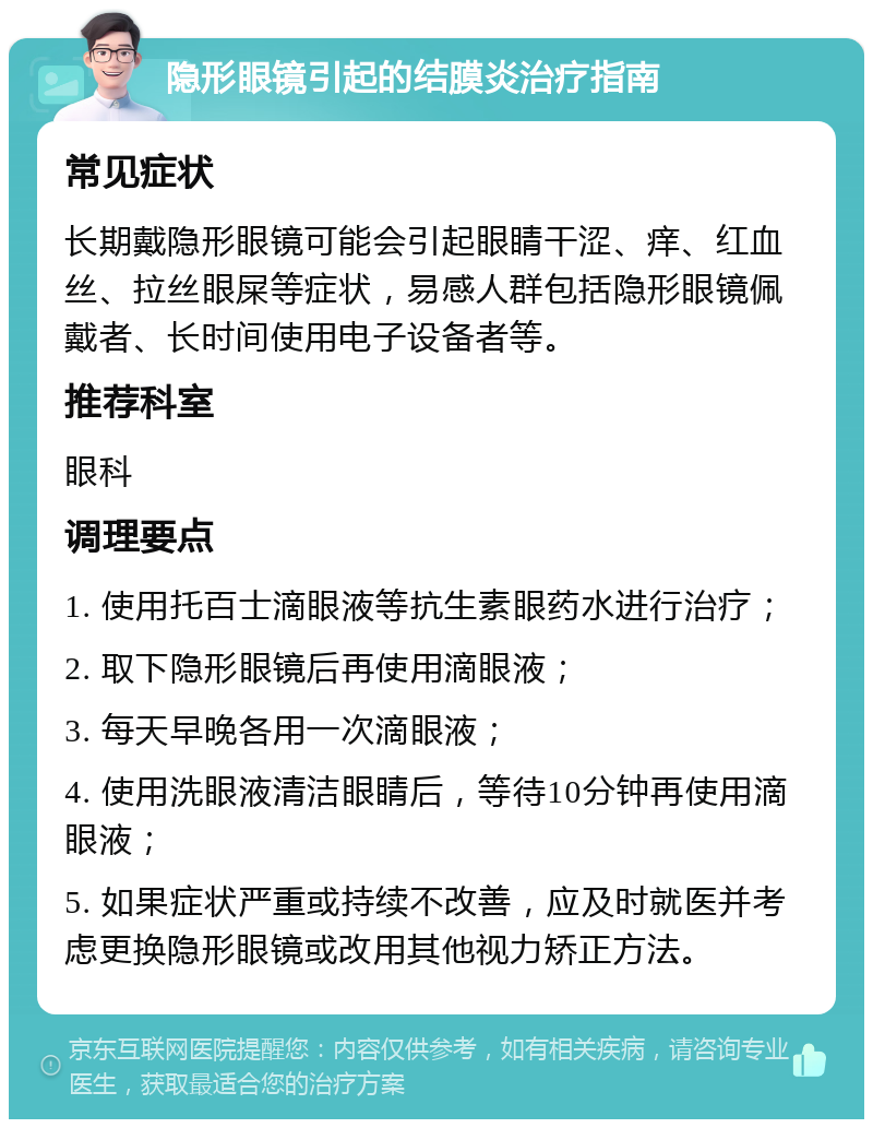 隐形眼镜引起的结膜炎治疗指南 常见症状 长期戴隐形眼镜可能会引起眼睛干涩、痒、红血丝、拉丝眼屎等症状，易感人群包括隐形眼镜佩戴者、长时间使用电子设备者等。 推荐科室 眼科 调理要点 1. 使用托百士滴眼液等抗生素眼药水进行治疗； 2. 取下隐形眼镜后再使用滴眼液； 3. 每天早晚各用一次滴眼液； 4. 使用洗眼液清洁眼睛后，等待10分钟再使用滴眼液； 5. 如果症状严重或持续不改善，应及时就医并考虑更换隐形眼镜或改用其他视力矫正方法。