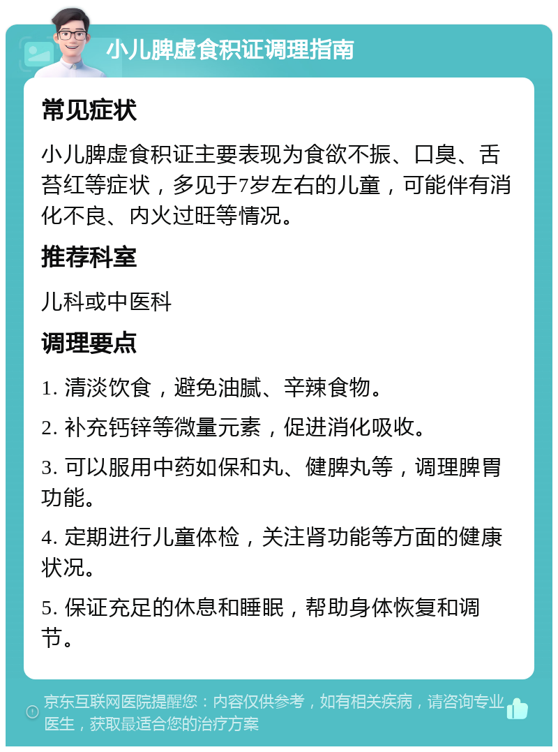 小儿脾虚食积证调理指南 常见症状 小儿脾虚食积证主要表现为食欲不振、口臭、舌苔红等症状，多见于7岁左右的儿童，可能伴有消化不良、内火过旺等情况。 推荐科室 儿科或中医科 调理要点 1. 清淡饮食，避免油腻、辛辣食物。 2. 补充钙锌等微量元素，促进消化吸收。 3. 可以服用中药如保和丸、健脾丸等，调理脾胃功能。 4. 定期进行儿童体检，关注肾功能等方面的健康状况。 5. 保证充足的休息和睡眠，帮助身体恢复和调节。