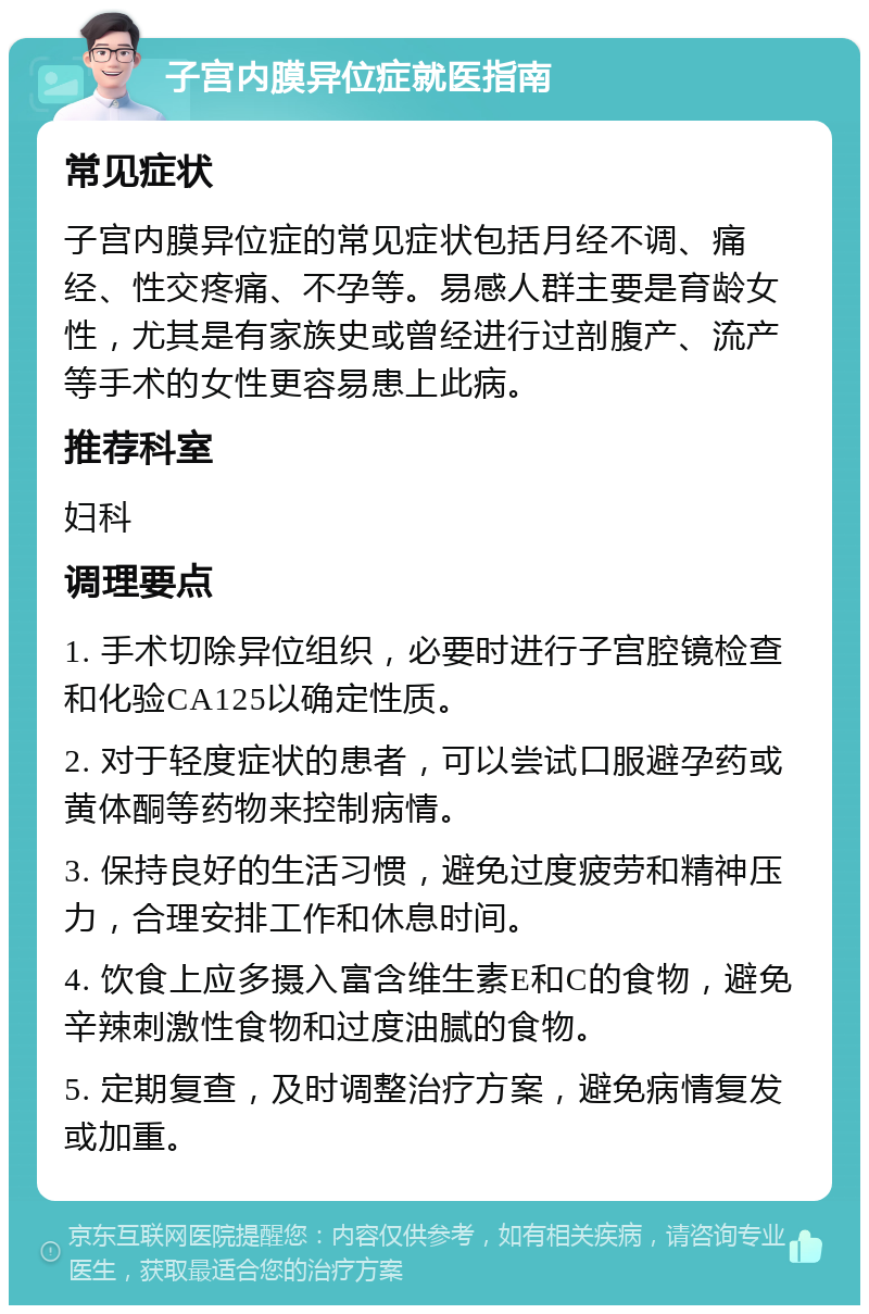 子宫内膜异位症就医指南 常见症状 子宫内膜异位症的常见症状包括月经不调、痛经、性交疼痛、不孕等。易感人群主要是育龄女性，尤其是有家族史或曾经进行过剖腹产、流产等手术的女性更容易患上此病。 推荐科室 妇科 调理要点 1. 手术切除异位组织，必要时进行子宫腔镜检查和化验CA125以确定性质。 2. 对于轻度症状的患者，可以尝试口服避孕药或黄体酮等药物来控制病情。 3. 保持良好的生活习惯，避免过度疲劳和精神压力，合理安排工作和休息时间。 4. 饮食上应多摄入富含维生素E和C的食物，避免辛辣刺激性食物和过度油腻的食物。 5. 定期复查，及时调整治疗方案，避免病情复发或加重。