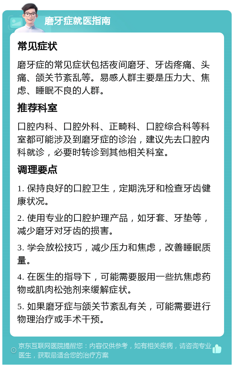 磨牙症就医指南 常见症状 磨牙症的常见症状包括夜间磨牙、牙齿疼痛、头痛、颌关节紊乱等。易感人群主要是压力大、焦虑、睡眠不良的人群。 推荐科室 口腔内科、口腔外科、正畸科、口腔综合科等科室都可能涉及到磨牙症的诊治，建议先去口腔内科就诊，必要时转诊到其他相关科室。 调理要点 1. 保持良好的口腔卫生，定期洗牙和检查牙齿健康状况。 2. 使用专业的口腔护理产品，如牙套、牙垫等，减少磨牙对牙齿的损害。 3. 学会放松技巧，减少压力和焦虑，改善睡眠质量。 4. 在医生的指导下，可能需要服用一些抗焦虑药物或肌肉松弛剂来缓解症状。 5. 如果磨牙症与颌关节紊乱有关，可能需要进行物理治疗或手术干预。