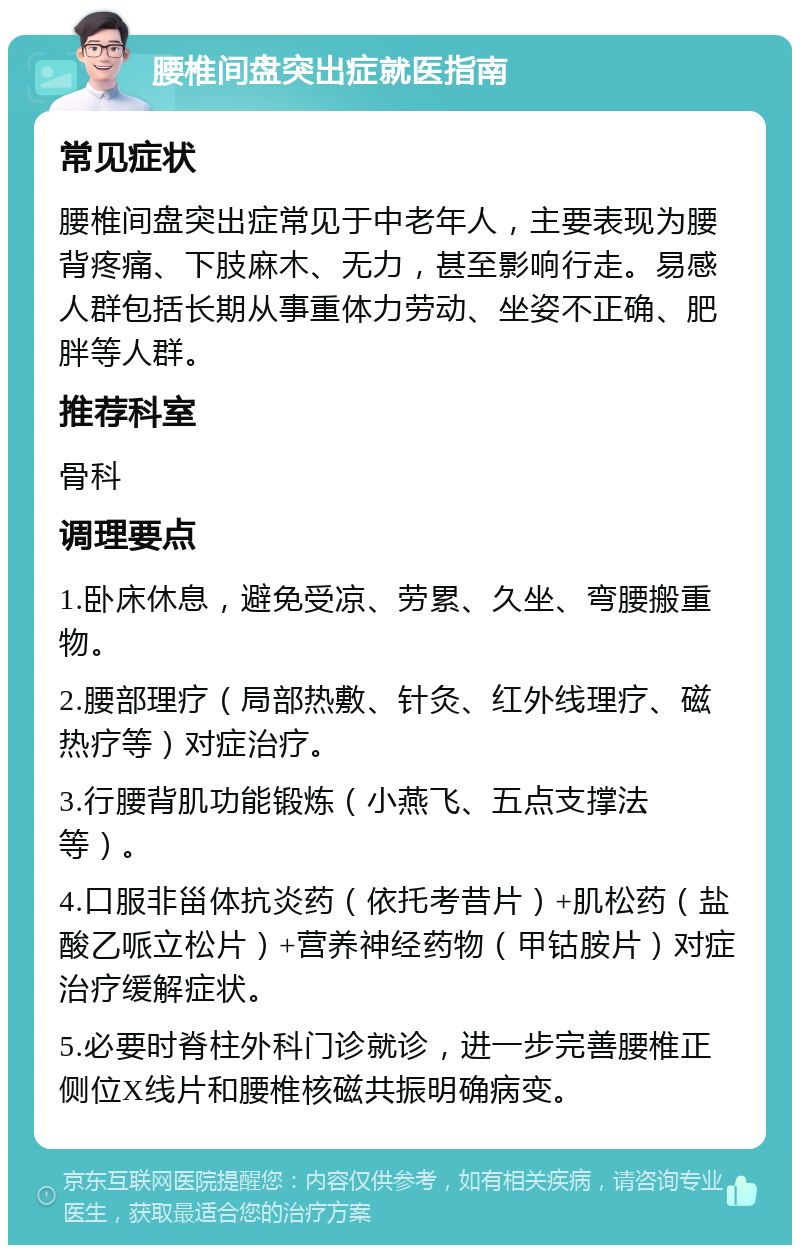 腰椎间盘突出症就医指南 常见症状 腰椎间盘突出症常见于中老年人，主要表现为腰背疼痛、下肢麻木、无力，甚至影响行走。易感人群包括长期从事重体力劳动、坐姿不正确、肥胖等人群。 推荐科室 骨科 调理要点 1.卧床休息，避免受凉、劳累、久坐、弯腰搬重物。 2.腰部理疗（局部热敷、针灸、红外线理疗、磁热疗等）对症治疗。 3.行腰背肌功能锻炼（小燕飞、五点支撑法等）。 4.口服非甾体抗炎药（依托考昔片）+肌松药（盐酸乙哌立松片）+营养神经药物（甲钴胺片）对症治疗缓解症状。 5.必要时脊柱外科门诊就诊，进一步完善腰椎正侧位X线片和腰椎核磁共振明确病变。