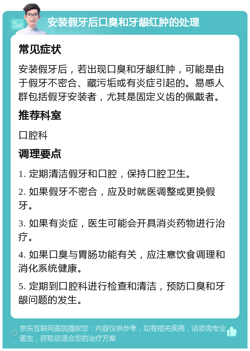 安装假牙后口臭和牙龈红肿的处理 常见症状 安装假牙后，若出现口臭和牙龈红肿，可能是由于假牙不密合、藏污垢或有炎症引起的。易感人群包括假牙安装者，尤其是固定义齿的佩戴者。 推荐科室 口腔科 调理要点 1. 定期清洁假牙和口腔，保持口腔卫生。 2. 如果假牙不密合，应及时就医调整或更换假牙。 3. 如果有炎症，医生可能会开具消炎药物进行治疗。 4. 如果口臭与胃肠功能有关，应注意饮食调理和消化系统健康。 5. 定期到口腔科进行检查和清洁，预防口臭和牙龈问题的发生。