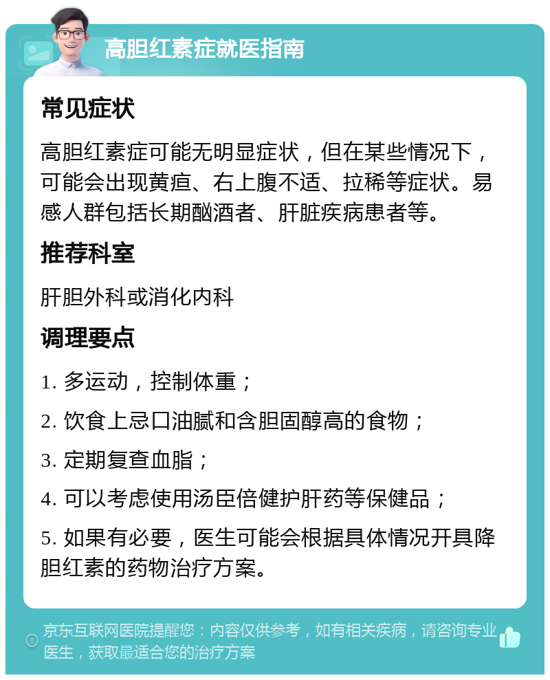 高胆红素症就医指南 常见症状 高胆红素症可能无明显症状，但在某些情况下，可能会出现黄疸、右上腹不适、拉稀等症状。易感人群包括长期酗酒者、肝脏疾病患者等。 推荐科室 肝胆外科或消化内科 调理要点 1. 多运动，控制体重； 2. 饮食上忌口油腻和含胆固醇高的食物； 3. 定期复查血脂； 4. 可以考虑使用汤臣倍健护肝药等保健品； 5. 如果有必要，医生可能会根据具体情况开具降胆红素的药物治疗方案。