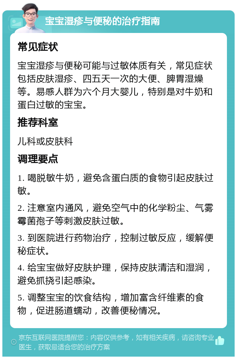 宝宝湿疹与便秘的治疗指南 常见症状 宝宝湿疹与便秘可能与过敏体质有关，常见症状包括皮肤湿疹、四五天一次的大便、脾胃湿燥等。易感人群为六个月大婴儿，特别是对牛奶和蛋白过敏的宝宝。 推荐科室 儿科或皮肤科 调理要点 1. 喝脱敏牛奶，避免含蛋白质的食物引起皮肤过敏。 2. 注意室内通风，避免空气中的化学粉尘、气雾霉菌孢子等刺激皮肤过敏。 3. 到医院进行药物治疗，控制过敏反应，缓解便秘症状。 4. 给宝宝做好皮肤护理，保持皮肤清洁和湿润，避免抓挠引起感染。 5. 调整宝宝的饮食结构，增加富含纤维素的食物，促进肠道蠕动，改善便秘情况。