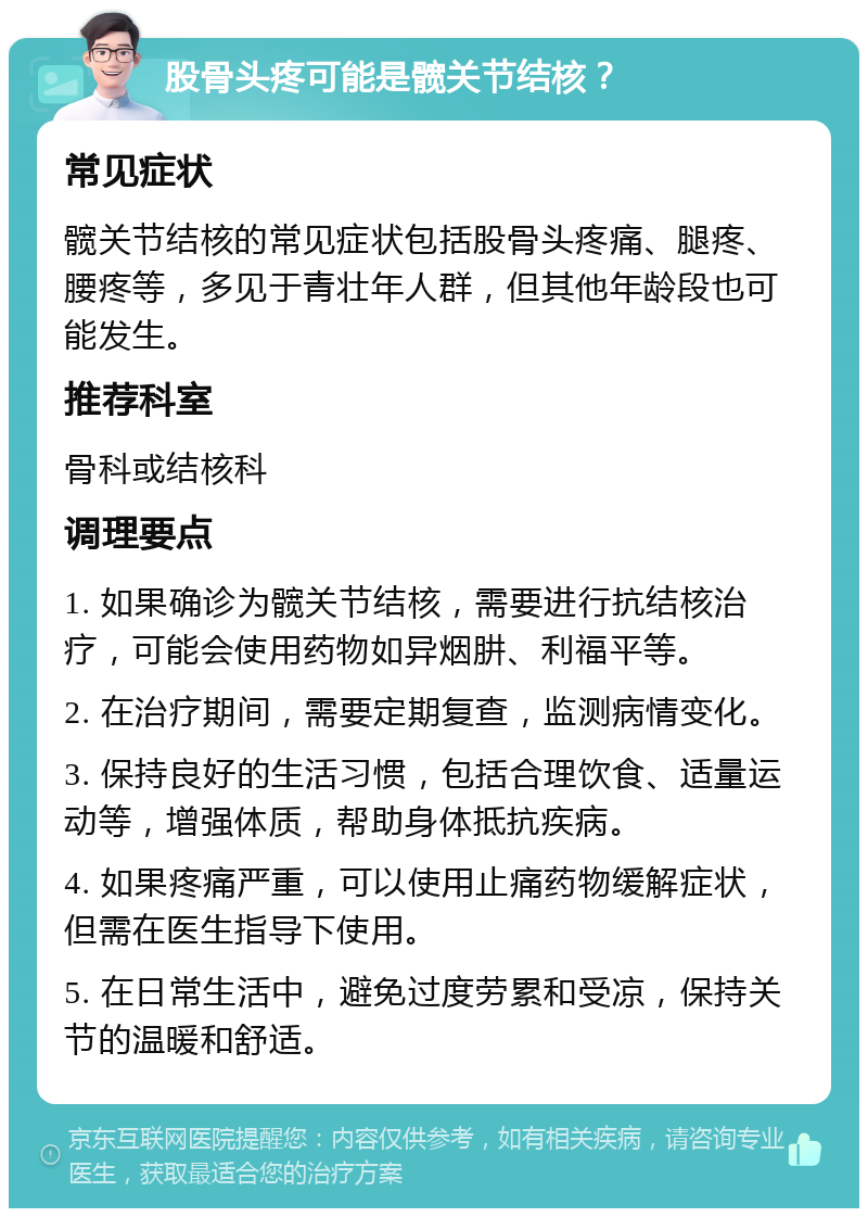 股骨头疼可能是髋关节结核？ 常见症状 髋关节结核的常见症状包括股骨头疼痛、腿疼、腰疼等，多见于青壮年人群，但其他年龄段也可能发生。 推荐科室 骨科或结核科 调理要点 1. 如果确诊为髋关节结核，需要进行抗结核治疗，可能会使用药物如异烟肼、利福平等。 2. 在治疗期间，需要定期复查，监测病情变化。 3. 保持良好的生活习惯，包括合理饮食、适量运动等，增强体质，帮助身体抵抗疾病。 4. 如果疼痛严重，可以使用止痛药物缓解症状，但需在医生指导下使用。 5. 在日常生活中，避免过度劳累和受凉，保持关节的温暖和舒适。