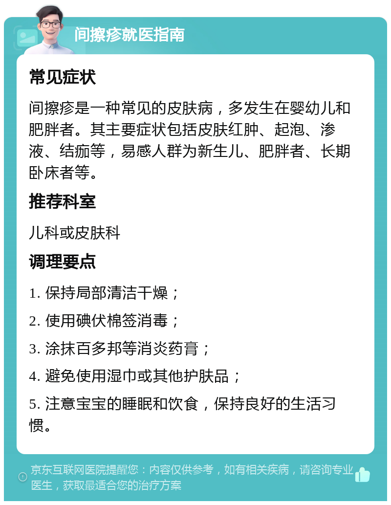 间擦疹就医指南 常见症状 间擦疹是一种常见的皮肤病，多发生在婴幼儿和肥胖者。其主要症状包括皮肤红肿、起泡、渗液、结痂等，易感人群为新生儿、肥胖者、长期卧床者等。 推荐科室 儿科或皮肤科 调理要点 1. 保持局部清洁干燥； 2. 使用碘伏棉签消毒； 3. 涂抹百多邦等消炎药膏； 4. 避免使用湿巾或其他护肤品； 5. 注意宝宝的睡眠和饮食，保持良好的生活习惯。