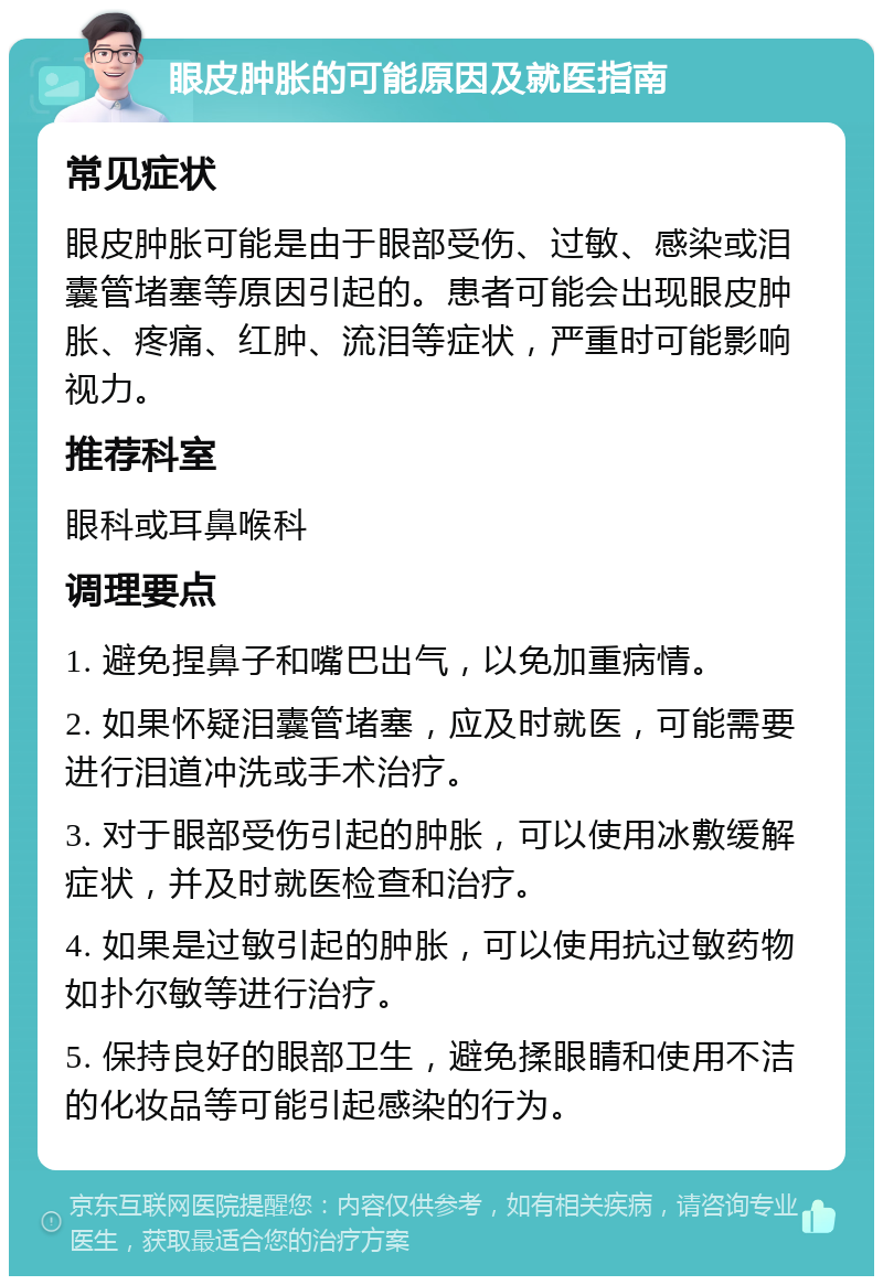 眼皮肿胀的可能原因及就医指南 常见症状 眼皮肿胀可能是由于眼部受伤、过敏、感染或泪囊管堵塞等原因引起的。患者可能会出现眼皮肿胀、疼痛、红肿、流泪等症状，严重时可能影响视力。 推荐科室 眼科或耳鼻喉科 调理要点 1. 避免捏鼻子和嘴巴出气，以免加重病情。 2. 如果怀疑泪囊管堵塞，应及时就医，可能需要进行泪道冲洗或手术治疗。 3. 对于眼部受伤引起的肿胀，可以使用冰敷缓解症状，并及时就医检查和治疗。 4. 如果是过敏引起的肿胀，可以使用抗过敏药物如扑尔敏等进行治疗。 5. 保持良好的眼部卫生，避免揉眼睛和使用不洁的化妆品等可能引起感染的行为。