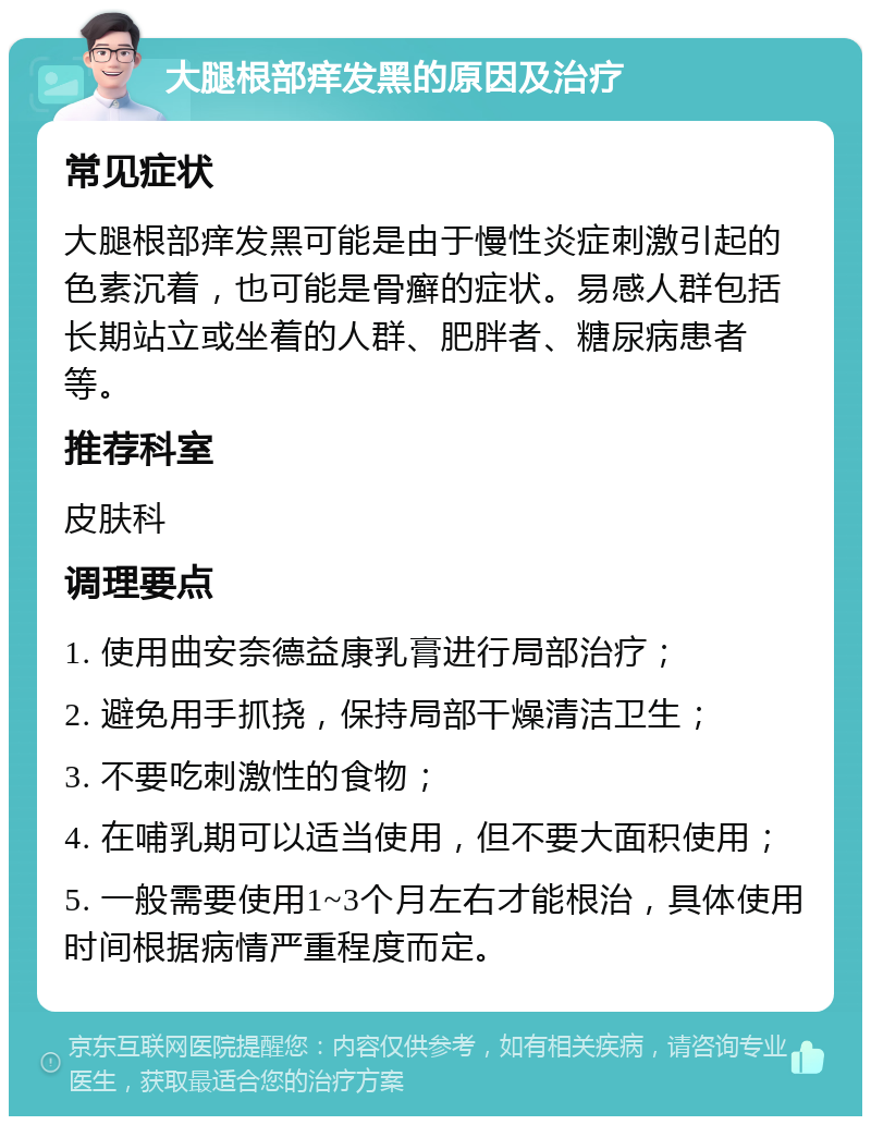 大腿根部痒发黑的原因及治疗 常见症状 大腿根部痒发黑可能是由于慢性炎症刺激引起的色素沉着，也可能是骨癣的症状。易感人群包括长期站立或坐着的人群、肥胖者、糖尿病患者等。 推荐科室 皮肤科 调理要点 1. 使用曲安奈德益康乳膏进行局部治疗； 2. 避免用手抓挠，保持局部干燥清洁卫生； 3. 不要吃刺激性的食物； 4. 在哺乳期可以适当使用，但不要大面积使用； 5. 一般需要使用1~3个月左右才能根治，具体使用时间根据病情严重程度而定。